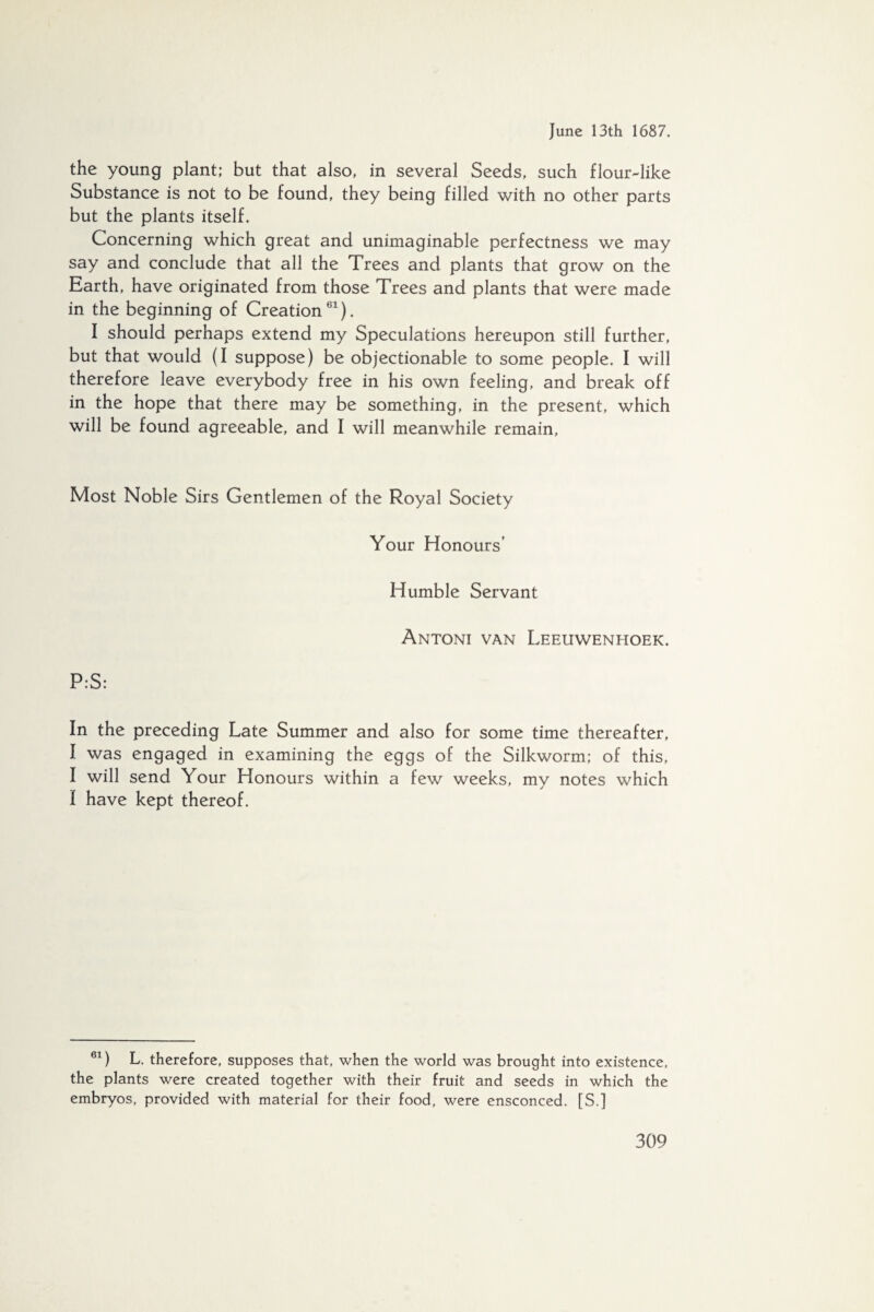 the young plant; but that also, in several Seeds, such flour-like Substance is not to be found, they being filled with no other parts but the plants itself. Concerning which great and unimaginable perfectness we may say and conclude that all the Trees and plants that grow on the Earth, have originated from those Trees and plants that were made in the beginning of Creation61). I should perhaps extend my Speculations hereupon still further, but that would (I suppose) be objectionable to some people. I will therefore leave everybody free in his own feeling, and break off in the hope that there may be something, in the present, which will be found agreeable, and I will meanwhile remain, Most Noble Sirs Gentlemen of the Royal Society Your Honours’ Humble Servant Antoni van Leeuwenhoek. P:S: In the preceding Late Summer and also for some time thereafter, I was engaged in examining the eggs of the Silkworm; of this, I will send Your Honours within a few weeks, my notes which I have kept thereof. 61) L. therefore, supposes that, when the world was brought into existence, the plants were created together with their fruit and seeds in which the embryos, provided with material for their food, were ensconced. [S.]