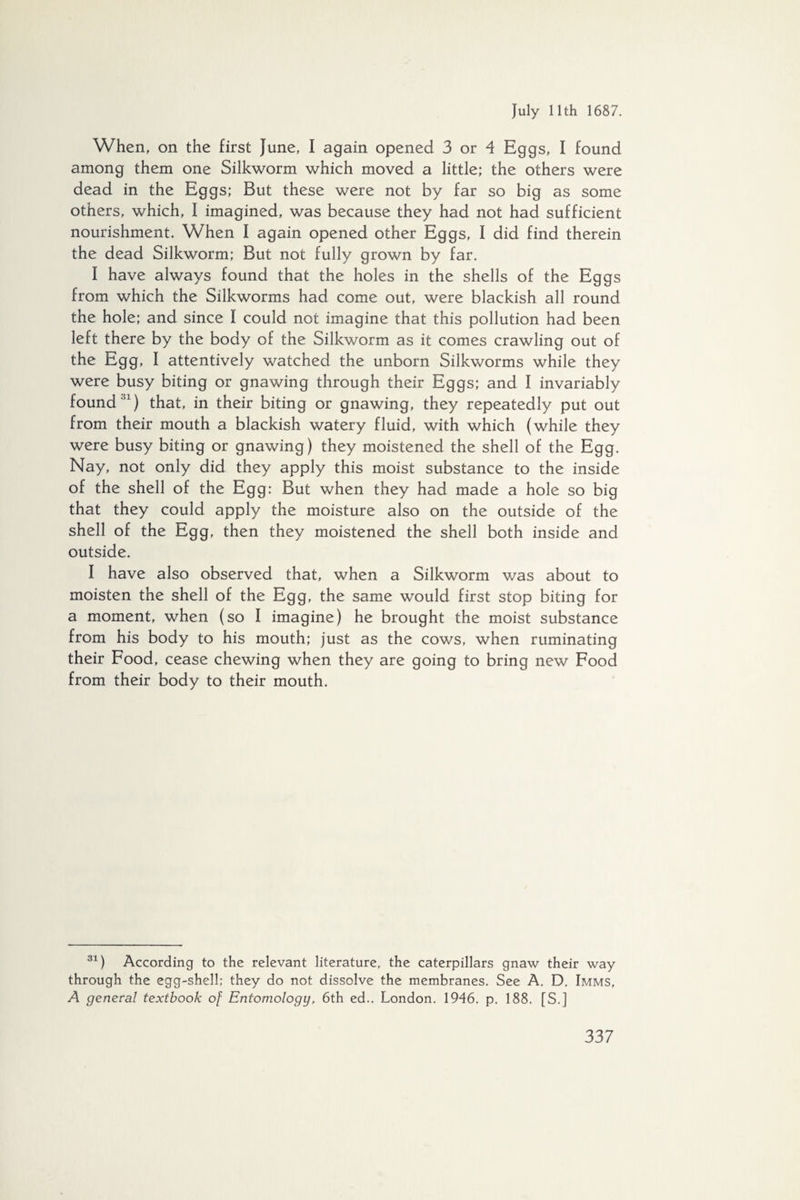 When, on the first June, I again opened 3 or 4 Eggs, I found among them one Silkworm which moved a little; the others were dead in the Eggs; But these were not by far so big as some others, which, I imagined, was because they had not had sufficient nourishment. When I again opened other Eggs, I did find therein the dead Silkworm; But not fully grown by far. I have always found that the holes in the shells of the Eggs from which the Silkworms had come out, were blackish all round the hole; and since I could not imagine that this pollution had been left there by the body of the Silkworm as it comes crawling out of the Egg, I attentively watched the unborn Silkworms while they were busy biting or gnawing through their Eggs; and I invariably found '1) that, in their biting or gnawing, they repeatedly put out from their mouth a blackish watery fluid, with which (while they were busy biting or gnawing) they moistened the shell of the Egg. Nay, not only did they apply this moist substance to the inside of the shell of the Egg: But when they had made a hole so big that they could apply the moisture also on the outside of the shell of the Egg, then they moistened the shell both inside and outside. I have also observed that, when a Silkworm was about to moisten the shell of the Egg, the same would first stop biting for a moment, when (so I imagine) he brought the moist substance from his body to his mouth; just as the cows, when ruminating their Food, cease chewing when they are going to bring new Food from their body to their mouth. 31) According to the relevant literature, the caterpillars gnaw their way through the egg-shell; they do not dissolve the membranes. See A. D. Imms, A general textbook of Entomology, 6th ed.. London. 1946. p. 188. [S.]