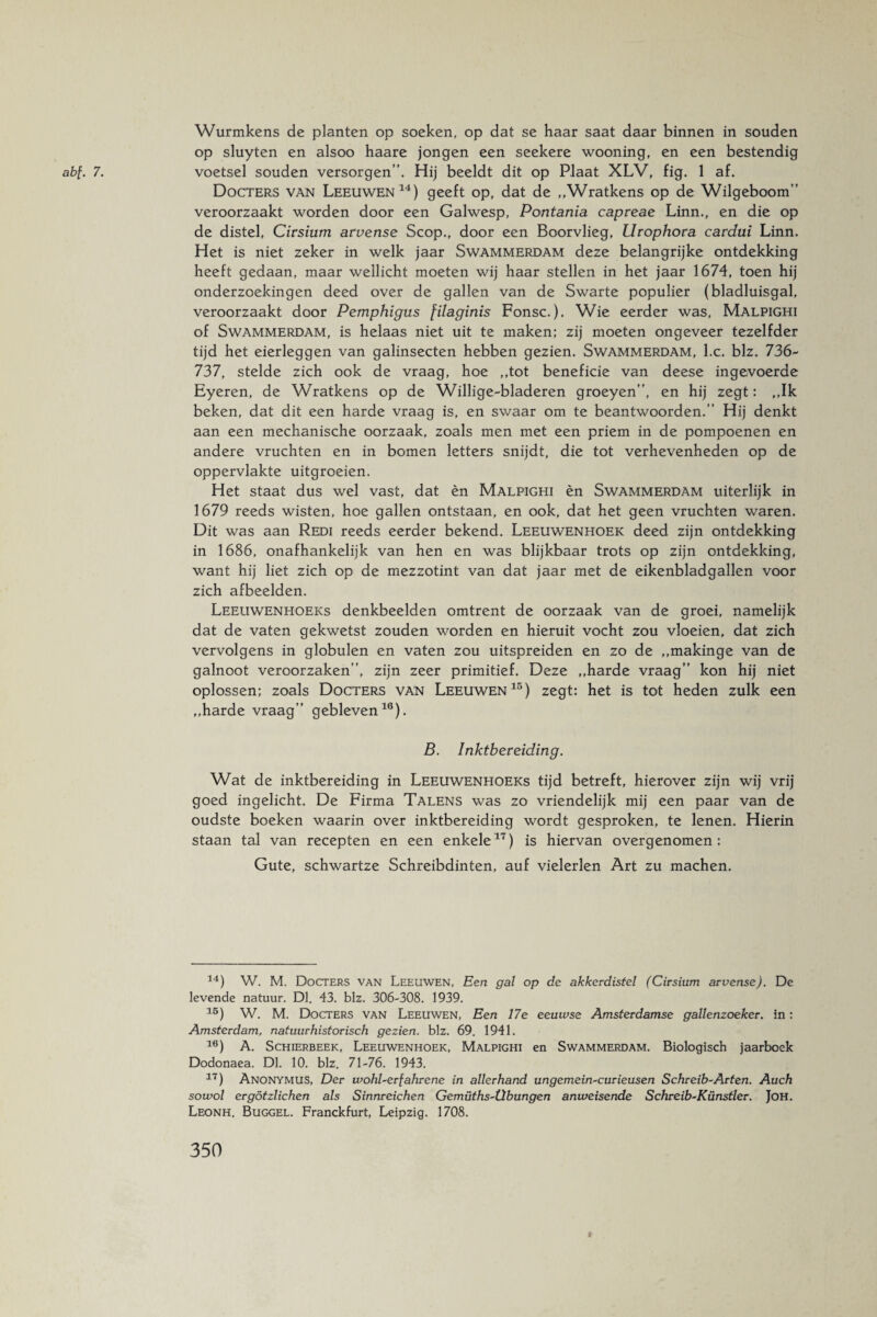 abf. 7. Wurmkens de planten op soeken, op dat se haar saat daar binnen in souden op sluyten en alsoo haare jongen een seekere wooning, en een bestendig voetsel souden versorgen”. Hij beeldt dit op Plaat XLV, fig. 1 af. Docters van Leeuwen14) geeft op, dat de ,,Wratkens op de Wilgeboom” veroorzaakt worden door een Galwesp, Pontania capreae Linn., en die op de distel, Cirsium arvense Scop., door een Boorvlieg, Urophora cardui Linn. Het is niet zeker in welk jaar Swammerdam deze belangrijke ontdekking heeft gedaan, maar wellicht moeten wij haar stellen in het jaar 1674, toen hij onderzoekingen deed over de gallen van de Swarte populier (bladluisgal, veroorzaakt door Pemphigus filaginis Fonsc.). Wie eerder was, Malpighi of Swammerdam, is helaas niet uit te maken; zij moeten ongeveer tezelfder tijd het eierleggen van galinsecten hebben gezien. Swammerdam, l.c. blz. 736- 737, stelde zich ook de vraag, hoe ,,tot beneficie van deese ingevoerde Eyeren, de Wratkens op de Willige-bladeren groeyen”, en hij zegt: ,,Ik beken, dat dit een harde vraag is, en swaar om te beantwoorden.” Hij denkt aan een mechanische oorzaak, zoals men met een priem in de pompoenen en andere vruchten en in bomen letters snijdt, die tot verhevenheden op de oppervlakte uitgroeien. Het staat dus wel vast, dat èn Malpighi èn Swammerdam uiterlijk in 1679 reeds wisten, hoe gallen ontstaan, en ook, dat het geen vruchten waren. Dit was aan Redi reeds eerder bekend. Leeuwenhoek deed zijn ontdekking in 1686, onafhankelijk van hen en was blijkbaar trots op zijn ontdekking, want hij liet zich op de mezzotint van dat jaar met de eikenbladgallen voor zich afbeelden. Leeuwenhoeks denkbeelden omtrent de oorzaak van de groei, namelijk dat de vaten gekwetst zouden worden en hieruit vocht zou vloeien, dat zich vervolgens in globulen en vaten zou uitspreiden en zo de „makinge van de galnoot veroorzaken”, zijn zeer primitief. Deze ,,harde vraag” kon hij niet oplossen; zoals Docters van Leeuwen15) zegt: het is tot heden zulk een „harde vraag” gebleven16). B. Inktbereiding. Wat de inktbereiding in Leeuwenhoeks tijd betreft, hierover zijn wij vrij goed ingelicht. De Firma Talens was zo vriendelijk mij een paar van de oudste boeken waarin over inktbereiding wordt gesproken, te lenen. Hierin staan tal van recepten en een enkele17) is hiervan overgenomen: Gute, schwartze Schreibdinten, auf vielerlen Art zu machen. 14) W. M. Docters van Leeuwen, Een gal op de akkerdistel (Cirsium arvense). De levende natuur. Dl. 43. blz. 306-308. 1939. 15) W. M. Docters van Leeuwen, Een 17e eeuwse Amsterdamse gallenzoeker. in: Amsterdam, natuurhistorisch gezien, blz. 69. 1941. 16) A. Schierbeek, Leeuwenhoek, Malpighi en Swammerdam. Biologisch jaarboek Dodonaea. Dl. 10. blz. 71-76. 1943. 17) Anonymus, Der wohl-erfahrene in allerhand ungemein-curieusen Schreib-Arten. Auch sowol ergötzlichen als Sinnreichen Gemüths-Übungen anweisende Schreib-Künstler. Joh. Leonh. Buggel. Franckfurt, Leipzig. 1708.