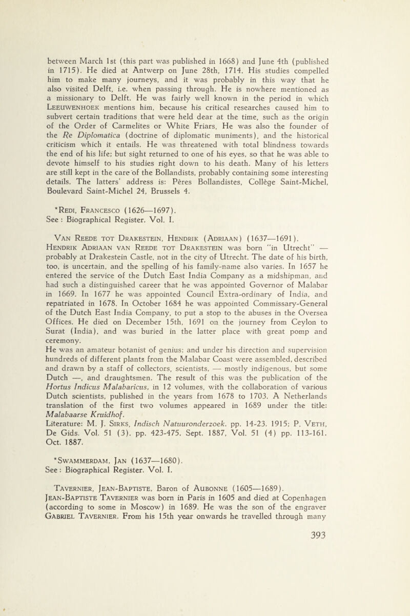 between March 1st (this part was published in 1668) and June 4th (published in 1715). He died at Antwerp on June 28th, 1714. His studies compelled him to make many journeys, and it was probably in this way that he also visited Delft, i.e. when passing through. He is nowhere mentioned as a missionary to Delft. He was fairly well known in the period in which Leeuwenhoek mentions him, because his critical researches caused him to subvert certain traditions that were held dear at the time, such as the origin of the Order of Carmelites or White Friars. He was also the founder of the Re Diplomatica (doctrine of diplomatic muniments), and the historical criticism which it entails. He was threatened with total blindness towards the end of his life; but sight returned to one of his eyes, so that he was able to devote himself to his studies right down to his death. Many of his letters are still kept in the care of the Bollandists, probably containing some interesting details. The latters’ address is: Pères Bollandistes, Collége Saint-Michel, Boulevard Saint-Michel 24, Brussels 4. *Redi, Francesco (1626—1697). See : Biographical Register. Vol. I. Van Reede tot Drakestein, Hendrik (Adriaan) (1637—1691 ). Hendrik Adriaan van Reede tot Drakestein was born “in Utrecht’’ — probably at Drakestein Castle, not in the city of Utrecht. The date of his birth, too, is uncertain, and the spelling of his family-name also varies. In 1657 he entered the service of the Dutch East India Company as a midshipman, and had such a distinguished career that he was appointed Governor of Malabar in 1669. In 1677 he was appointed Council Extra-ordinary of India, and repatriated in 1678. In October 1684 he was appointed Commissary-General of the Dutch East India Company, to put a stop to the abuses in the Oversea Offices. He died on December 15th, 1691 on the journey from Ceylon to Surat (India), and was buried in the latter place with great pomp and ceremony. He was an amateur botanist of genius; and under his direction and supervision hundreds of different plants from the Malabar Coast were assembled, described and drawn by a staff of collectors, scientists, — mostly indigenous, but some Dutch —, and draughtsmen. The result of this was the publication of the Hortus Indicus Malabaricus, in 12 volumes, with the collaboration of various Dutch scientists, published in the years from 1678 to 1703. A Netherlands translation of the first two volumes appeared in 1689 under the title: Malabaarse Kruidhof. Literature: M. J. Sirks, Indisch Natuuronderzoek, pp. 14-23. 1915; P. Veth, De Gids. Vol. 51 (3). pp. 423-475. Sept. 1887, Vol. 51 (4) pp. 113-161. Oct. 1887. ‘Swammerdam, Jan (1637—1680). See: Biographical Register. Vol. I. Tavernier, Jean-Baptiste, Baron of Aubonne (1605—1689). Jean-Baptiste Tavernier was born in Paris in 1605 and died at Copenhagen (according to some in Moscow) in 1689. He was the son of the engraver Gabriel Tavernier. From his 15th year onwards he travelled through many #