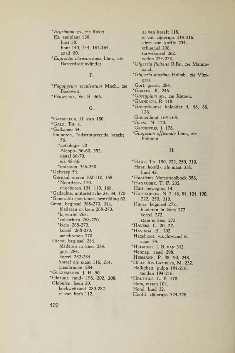 * Erysimum sp., zie Raket. Es, aanplant 138. bast 30. hout HO, 144, 162-164. zaad 80. * Euproctis chrysorrhoea Linn., zie Basterdsatijnvlinder. F. *Fagopyrum esculentum Mnch., zie Boekweit. *Ferwerda, W. R. 366. G. *Gaesbeeck, D. van 180. *Gale, Th. 4. *Galkamer 54. Galnoten, *adstringerende kracht 56. *aetiologie 50 Aleppo- 56-60, 352. distel 66-70. eik 48-66. *ontstaan 346-350. *Galwesp 54. Garnaal, eieren 102-110, 168. ^Noordzee- 170. ongeboren 104, 110, 168. * Gedachte, unitaristische 24, 34, 120. *Generatio spontanea, bestrijding 62. Gerst, beginsel 268-270, 344. bladeren in kiem 268-270. *bijwortel 268. *coleorhiza 268-270. *kiem 268-270. korrel 268-270. membranen 270. Gierst, beginsel 284. bladeren in kiem 284. gort 284. korrel 282-284. korrel als maat 116, 214. membranen 284. *Glazemaker, J. H. 56. * Glazuur, tand- 198, 202, 208. Globulen, been 20. boekweitzaad 280-282. ei van krab 112. ei van kreeft 118. ei van zijderups 314-316. kiem van koffie 234. schimmel 236. tarwekorrel 262. zaden 224-228. *Glyceria fluitans R.Br., zie Manna- zaad. *Glyceria maxima Holmb., zie Vlot¬ gras. Gort, gierst- 284. * Gorter, K. 246. *Gossypium sp., zie Katoen. *Grandiori, R. 318. * Gregoriaanse kalender 4, 48, 86, 126. Grenenhout 164-168. ''Grew, N. 120. Gronovius, J. 178. *Guajacum officinale Linn., zie Pokhout. H. ‘Haak, Th. 190, 222, 250, 310. Haar, hoofd-, als maat 318. huid 42. ‘Haarlems Memoriaalboek 356. 'Hanausek, T. F. 232. Hart, beweging 14. 'Hartsoeker, N. 2, 46, 84, 124, 190, 222, 250, 310. Haver, beginsel 272. bladeren in kiem 272. korrel 272. stam in kiem 272. Havers, C. 20, 22. Havinga, B., 102. Hazelnoot, vruchtwand 6. zaad 74. Helmont, J. B. van 342. Hennep, zaad 298. Hermann, P. 88, 90, 248. Hille Ris Lambers, M. 232. Holligheit, pulpa 194-216. tanden 194-216. Holthuis, L. B. 170. Hom, vissen 104. Hond, huid 32. Hoofd, zijderups 324-326.