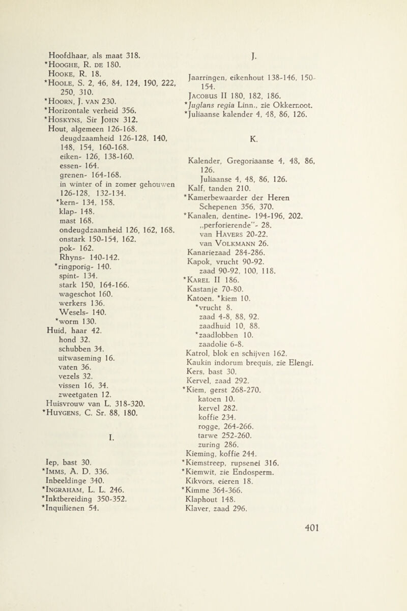 Hoofdhaar, als maat 318. ‘Hooghe, R. de 180. Hooke, R. 18. ‘Hoole, S. 2, 46, 84, 124, 190, 222, 250, 310. * Hoorn, J. van 230. * Horizontale verheid 356. ‘Hoskyns, Sir John 312. Hout, algemeen 126-168. deugdzaamheid 126-128, 140, 148, 154, 160-168. eiken- 126, 138-160. essen- 164, grenen- 164-168. in winter of in zomer gehouwen 126-128, 132-134. *kern- 134, 158. klap- 148. mast 168. ondeugdzaamheid 126, 162, 168. onstark 150-154, 162. pok- 162. Rhyns- 140-142. ‘ringporig- 140. spint- 134. stark 150, 164-166. wageschot 160. werkers 136. Wesels- 140. ‘worm 130. Huid, haar 42. hond 32. schubben 34. uitwaseming 16. vaten 36. vezels 32. vissen 16, 34. zweetgaten 12. Huisvrouw van L. 318-320. Huygens, C. Sr. 88, 180. I. Iep, bast 30. Imms, A. D. 336. Inbeeldinge 340. Ingraham, L. L. 246. Inktbereiding 350-352. Inquilienen 54. J. Jaarringen, eikenhout 138-146, 150- 154. Jacobus II 180, 182, 186. *Juglans regia Linn., zie Okkernoot. ‘Juliaanse kalender 4, 48, 86, 126. K. Kalender, Gregoriaanse 4, 48, 86, 126. Juliaanse 4, 48, 86, 126. Kalf, tanden 210. ‘Kamerbewaarder der Heren Schepenen 356, 370. ‘Kanalen, dentine- 194-196, 202. „perforierende ”- 28. van Havers 20-22. van Volkmann 26. Kanariezaad 284-286. Kapok, vrucht 90-92. zaad 90-92, 100, 118. 'Karel II 186. Kastanje 70-80. Katoen, ‘kiem 10. ‘vrucht 8. zaad 4-8, 88, 92. zaadhuid 10, 88. ‘zaadlobben 10. zaadolie 6-8. Katrol, blok en schijven 162. Kaukin indorum brequis, zie Elengi. Kers, bast 30. Kervel, zaad 292. Kiem, gerst 268-270. katoen 10. kervel 282. koffie 234. rogge, 264-266. tarwe 252-260. zuring 286. Kieming, koffie 244. Kiemstreep, rupsenei 316. Kiemwit, zie Endosperm. Kikvors, eieren 18. Kimme 364-366. Klaphout 148. Klaver, zaad 296.