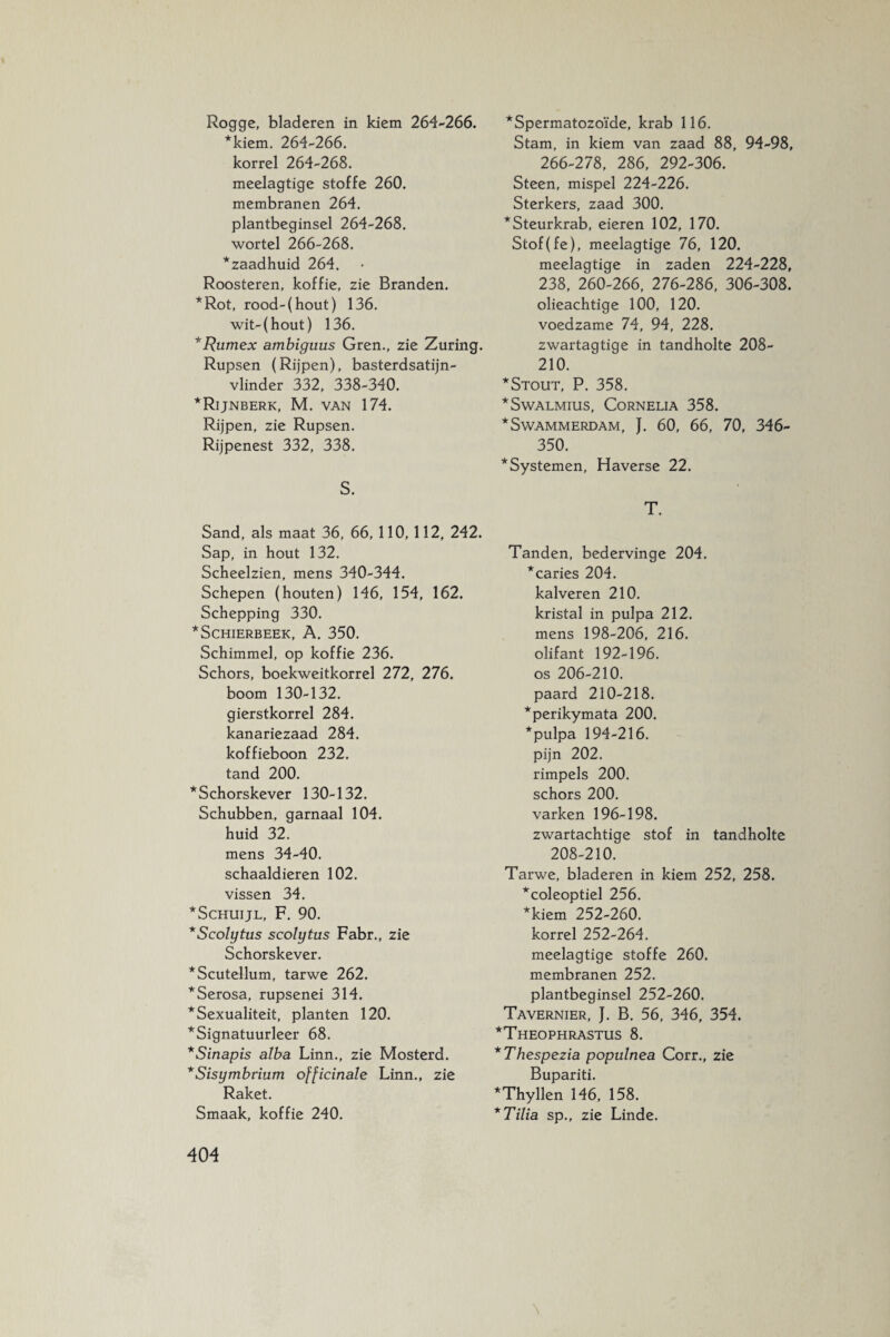 Rogge, bladeren in kiem 264-266. *kiem. 264-266. korrel 264-268. meelagtige stoffe 260. membranen 264. plantbeginsel 264-268. wortel 266-268. *zaadhuid 264. Roosteren, koffie, zie Branden. *Rot, rood-(hout) 136. wit-(hout) 136. *Rumex ambiguus Gren., zie Zuring. Rupsen (Rijpen), basterdsatijn- vlinder 332, 338-340. * Rijnberk, M. van 174. Rijpen, zie Rupsen. Rijpenest 332, 338. S. Sand, als maat 36, 66, 110, 112, 242. Sap, in hout 132. Scheelzien, mens 340-344. Schepen (houten) 146, 154, 162. Schepping 330. *SCHIERBEEK, A. 350. Schimmel, op koffie 236. Schors, boekweitkorrel 272, 276. boom 130-132. gierstkorrel 284. kanariezaad 284. koffieboon 232. tand 200. 'Schorskever 130-132. Schubben, garnaal 104. huid 32. mens 34-40. schaaldieren 102. vissen 34. Schuijl, F. 90. Scolytus scolytus Fabr., zie Schorskever. Scutellum, tarwe 262. Serosa, rupsenei 314. Sexualiteit, planten 120. Signatuurleer 68. Sinapis alba Linn., zie Mosterd. Sisymbrium officinale Linn., zie Raket. Smaak, koffie 240. *Spermatozoïde, krab 116. Stam, in kiem van zaad 88, 94-98, 266-278, 286, 292-306. Steen, mispel 224-226. Sterkers, zaad 300. *Steurkrab, eieren 102, 170. Stof(fe), meelagtige 76, 120. meelagtige in zaden 224-228, 238, 260-266, 276-286, 306-308. olieachtige 100, 120. voedzame 74, 94, 228. zwartagtige in tandholte 208- 210. * Stout, P. 358. *Swalmius, Cornelia 358. * Swammerdam, J. 60, 66, 70, 346- 350. * Systemen, Haverse 22. T. Tanden, bedervinge 204. *caries 204. kalveren 210. kristal in pulpa 212. mens 198-206, 216. olifant 192-196. os 206-210. paard 210-218. *perikymata 200. *pulpa 194-216. pijn 202. rimpels 200. schors 200. varken 196-198. zwartachtige stof in tandholte 208-210. Tarwe, bladeren in kiem 252, 258. *coleoptiel 256. *kiem 252-260. korrel 252-264. meelagtige stoffe 260. membranen 252. plantbeginsel 252-260. Tavernier, J. B. 56, 346, 354. Theophrastus 8. Thespezia populnea Corr., zie Bupariti. Thyllen 146, 158. Tilia sp., zie Linde. \