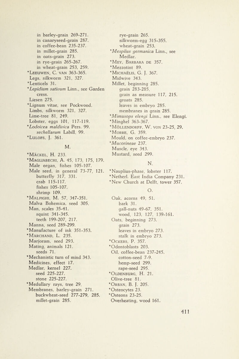 in barley-grain 269-271. in canaryseed-grain 287. in coffee-bean 235-237. in millet-grain 285. in oats-grain 273. in rye-grain 265-267. in wheat-grain 253, 259. * Leeuwen, C. van 363-365. Legs, silkworm 321, 327. *Lenticels 31. *Lepidium sativum Linn., see Garden cress. Liesen 275. * Lignum vitae, see Pockwood. Limbs, silkworm 321, 327. Lime-tree 81, 249. Lobster, eggs 101, 117-119. *Lodoicea matdivica Pers. 99. sechellarum Labill. 99. *Lulofs, J. 361. M. *Mackel, H. 233. *Magliabechi, A. 45, 173, 175, 179. Male organ, fishes 105-107. Male seed, in general 73-77, 121. butterfly 317, 331. crab 115-117. fishes 105-107. shrimp 109. * Malpighi, M. 57, 347-351. Malva Bohemica, seed 305. Man, scales 35-41. squint 341-345. teeth 199-207, 217. Manna, seed 289-299. ^Manufacture of ink 351-353. *Marchand, L. 235. Marjoram, seed 293. Mating, animals 121. seeds 71. *Mechanistic turn of mind 343. Medicines, effect 17. Medlar, kernel 227. seed 225-227. stone 225-227. * Medullary rays, tree 29. Membranes, barley-grain 271. buckwheat-seed 277-279, 285. millet-grain 285. rye-grain 265. silkworm-egg 315-355. wheat-grain 253. *Mespilus germanica Linn., see Medlar. *Mey, Barbara de 357. *Mezzotint 89. *Michaëlis, G. J. 367. Midwive 343. Millet, beginning 285. grain 283-285. grain as measure 117, 215. groats 285. leaves in embryo 285. membranes in grain 285. *Mimusops elengi Linn., see Elengi. *Minghel 363-367. *Möllendorff, W. von 23-25, 29. *Morre, G. 359. Mould, on coffee-embryo 237. * Mucorineae 237. Muscle, eye 343. Mustard, seed 299. N. *Nauplius-phase, lobster 117. *Netherl. East India Company 231. *New Church at Delft, tower 357. O. Oak, acorns 49, 51. bark 31. gall-nuts 49-67, 351. wood, 123, 127, 139-161. Oats, beginning 273. grain 273. leaves in embryo 273. stalk in embryo 273. *Ockers, P. 357. * Odontoblasts 203. Oil, coffee-bean 237-245. cotton-seed 7-9. hemp-seed 299. rape-seed 295. *Oldenburg, H. 21. Olive-tree 81. *Orban, B. J. 205. *Osteocytes 23. *Osteons 23-25. Overheating, wood 161.