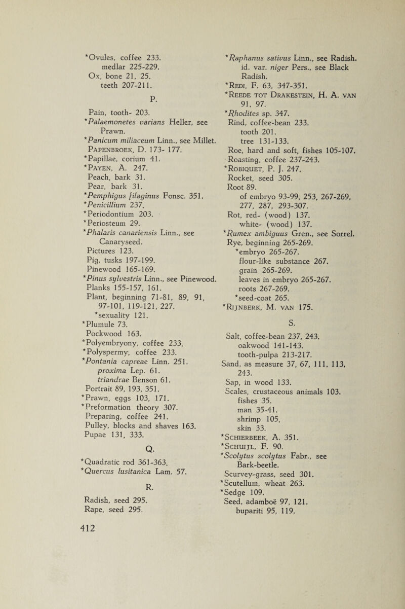 ‘Ovules, coffee 233. medlar 225-229. Ox, bone 21, 25. teeth 207-211. P. Pain, tooth- 203. *Palaemonetes varians Heller, see Prawn. *Panicum miliaceum Linn., see Millet. Papenbroek, D. 173- 177. * Papillae, corium 41. ‘Payen, A. 247. Peach, bark 31. Pear, bark 31. *Pemphigus filaginus Fonsc. 351. *Penicillium 237. * Periodontium 203. * Periosteum 29. *Phalaris canariensis Linn., see Canaryseed. Pictures 123. Pig, tusks 197-199. Pinewood 165-169. *Pinus sylvestris Linn., see Pinewood. Planks 155-157, 161. Plant, beginning 71-81, 89, 91, 97-101, 119-121, 227. ‘sexuality 121. ^Plumule 73. Pockwood 163. 'Polyembryony, coffee 233. ''Polyspermy, coffee 233. 'Pontania capreae Linn. 251. proxima Lep. 61. triandrae Benson 61. Portrait 89, 193, 351. Prawn, eggs 103, 171. Preformation theory 307. Preparing, coffee 241. Pulley, blocks and shaves 163. Pupae 131, 333. Q. Quadratic rod 361-363. Quercus lusitanica Lam. 57. R. Radish, seed 295. Rape, seed 295. *Raphanus sativus Linn., see Radish, id. var. niger Pers., see Black Radish. *Redi, F. 63, 347-351. *Reede tot Drakestein, H. A. van 91, 97. *Rhodites sp. 347. Rind, coffee-bean 233. tooth 201. tree 131-133. Roe, hard and soft, fishes 105-107. Roasting, coffee 237-243. ‘Robiquet, P. ]. 247. Rocket, seed 305. Root 89. of embryo 93-99, 253, 267-269, 277, 287, 293-307. Rot, red- (wood) 137. white- (wood) 137. *Rumex ambiguus Gren., see Sorrel. Rye, beginning 265-269. ‘embryo 265-267. flour-like substance 267. grain 265-269. leaves in embryo 265-267. roots 267-269. ‘seed-coat 265. ‘Rijnberk, M. van 175. S. Salt, coffee-bean 237, 243. oakwood 141-143. tooth-pulpa 213-217. Sand, as measure 37, 67, 111, 113, 243. Sap, in wood 133. Scales, crustaceous animals 103. fishes 35. man 35-41. shrimp 105. skin 33. * SCHIERBEEK, A. 351. ‘Schuijl, F. 90. *Scolytus scolytus Fabr., see Bark-beetle. Scurvey-grass, seed 301. ‘Scutellum, wheat 263. ‘Sedge 109. Seed, adamboë 97, 121. bupariti 95, 119.