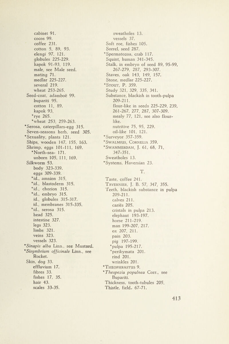 cabinet 91. cocos 99. coffee 231. cotton 5, 89, 93. elengi 97, 121. globules 225-229. kapok 91-93, 119. male, see Male seed, mating 71. medlar 225-227. several 219. wheat 253-265. Seed-coat, adamboë 99. bupariti 95. cotton 11, 89. kapok 93. *rye 265. *wheat 253, 259-263. *Serosa, caterpillars-egg 315. Seven-seasons herb, seed 305. ^Sexuality, plants 121. Ships, wooden 147, 155, 163. Shrimp, eggs 101-111, 169. * North-sea- 171. unborn 105, 111, 169. Silkworm 53. body 323-339. eggs 309-339. *id., amnion 315. *id., blastoderm 315. *id., chorion 315. *id., embryo 315. id., globules 315-317. id., membranes 315-335. * id., serosa 315. head 325. intestine 327. legs 323. limbs 321. veins 323. vessels 323. *Sinapis alba Linn., see Mustard. *Sisymbrium officinale Linn., see Rocket. Skin, dog 33. effluvium 17. fibres 33. fishes 17, 35. hair 43. scales 33-35. sweatholes 13. vessels 37. Soft roe, fishes 105. Sorrel, seed 287. * Spermatozoa, crab 117. Squint, human 341-345. Stalk, in embryo of seed 89, 95-99, 267-279, 287, 293-307. Staves, oak 143, 149, 157. Stone, medlar 225-227. * Stout, P. 359. Study 321, 329, 335, 341. Substance, blackish in tooth-pulpa 209-211. flour-like in seeds 225-229, 239, 261-267, 277, 287, 307-309. mealy 77, 121, see also flour¬ like. nutritive 75, 95, 229. oil-like 101, 121. ^Surveyor 357-359. * Swalmius, Cornelia 359. * Swammerdam, J. 61, 68, 71, 347-351, Sweatholes 13. * Systems, Haversian 23. T. Taste, coffee 241. Tavernier, J. B. 57, 347, 355. Teeth, blackish substance in pulpa 209-211. calves 211. caries 205. cristals in pulpa 213. elephant 193-197. horse 211-219. man 199-207, 217. ox 207, 211. pain 203. pig 197-199. * pulpa 195-217. *perikymata 201. rind 201. wrinkles 201. *Theophrastus 9. *Thespezia populnea Corr., see Bupariti. Thickness, tooth-tubules 205. Thistle, field- 67-71.