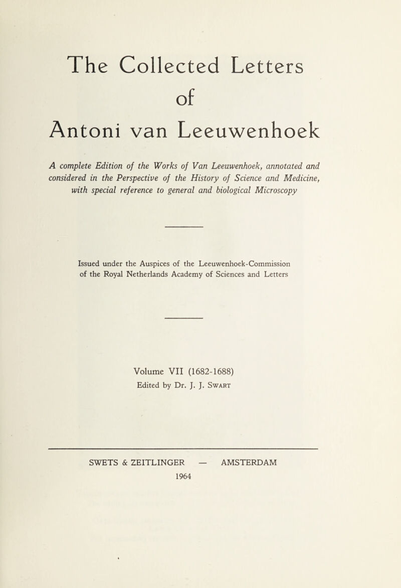 The Collected Letters Antoni van Leeuwenhoek A complete Edition of the Works of Van Leeuwenhoek, annotated and considered in the Perspective of the History of Science and Medicine, with special reference to general and biological Microscopy Issued under the Auspices of the Leeuwenhoek-Commission of the Royal Netherlands Academy of Sciences and Letters Volume VII (1682-1688) Edited by Dr, J. J. Swart SWETS & ZEITLINGER AMSTERDAM 1964