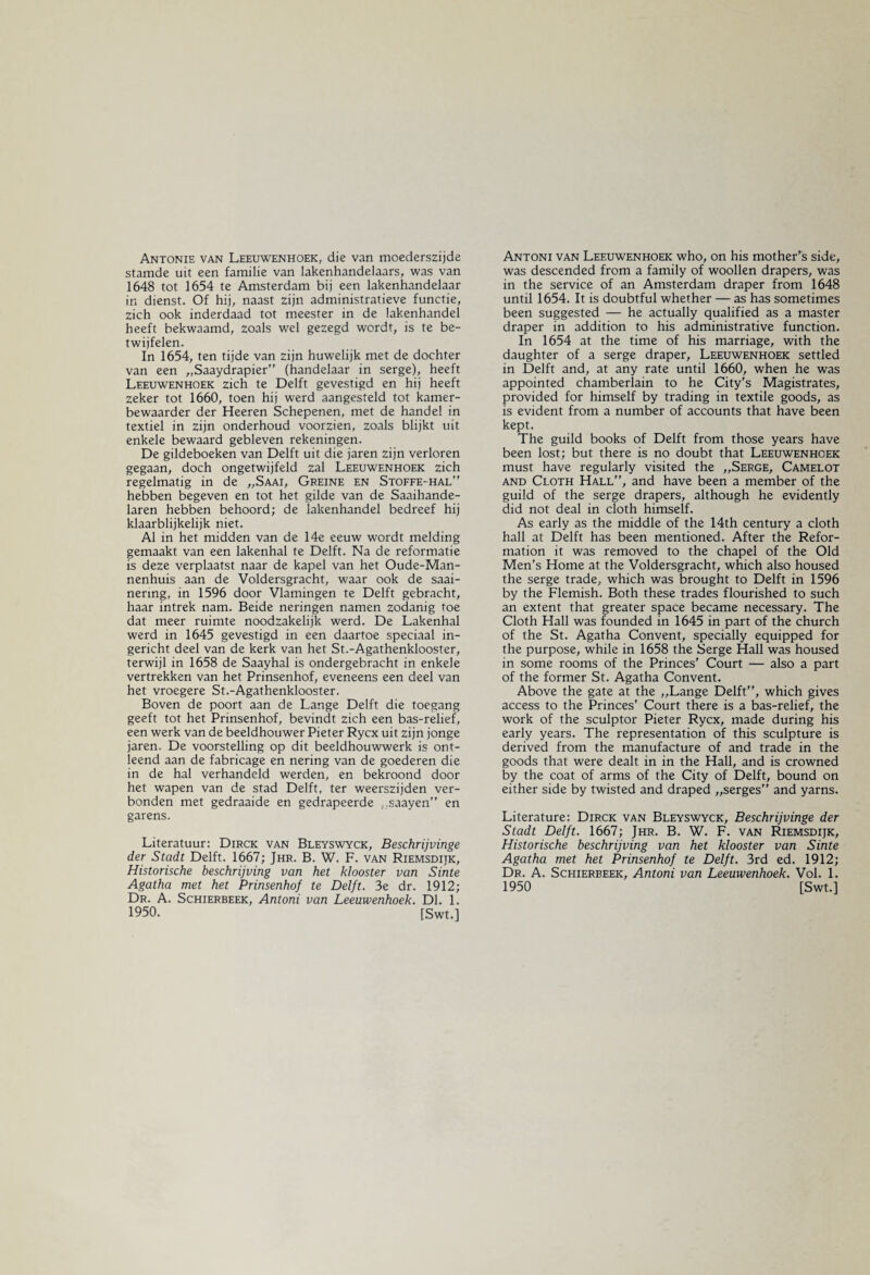 Antonie van Leeuwenhoek, die van moederszijde stamde uit een familie van lakenhandelaars, was van 1648 tot 1654 te Amsterdam bij een lakenhandelaar in dienst. Of hij, naast zijn administratieve functie, zich ook inderdaad tot meester in de lakenhandel heeft bekwaamd, zoals wel gezegd wordt, is te be¬ twijfelen. In 1654, ten tijde van zijn huwelijk met de dochter van een „Saaydrapier (handelaar in serge), heeft Leeuwenhoek zich te Delft gevestigd en hij heeft zeker tot 1660, toen hij werd aangesteld tot kamer¬ bewaarder der Heeren Schepenen, met de handel in textiel in zijn onderhoud voorzien, zoals blijkt uit enkele bewaard gebleven rekeningen. De gildeboeken van Delft uit die jaren zijn verloren gegaan, doch ongetwijfeld zal Leeuwenhoek zich regelmatig in de „Saai, Greine en Stoffe-hal hebben begeven en tot het gilde van de Saaihande- laren hebben behoord; de lakenhandel bedreef hij klaarblijkelijk niet. Al in het midden van de 14e eeuw wordt melding gemaakt van een lakenhal te Delft. Na de reformatie is deze verplaatst naar de kapel van het Oude-Man- nenhuis aan de Voldersgracht, waar ook de saai- nering, in 1596 door Vlamingen te Delft gebracht, haar intrek nam. Beide neringen namen zodanig toe dat meer ruimte noodzakelijk werd. De Lakenhal werd in 1645 gevestigd in een daartoe speciaal in¬ gericht deel van de kerk van het St.-Agathenklooster, terwijl in 1658 de Saayhal is ondergebracht in enkele vertrekken van het Prinsenhof, eveneens een deel van het vroegere St.-Agathenklooster. Boven de poort aan de Lange Delft die toegang geeft tot het Prinsenhof, bevindt zich een bas-relief, een werk van de beeldhouwer Pieter Rycx uit zijn jonge jaren. De voorstelling op dit beeldhouwwerk is ont¬ leend aan de fabricage en nering van de goederen die in de hal verhandeld werden, en bekroond door het wapen van de stad Delft, ter weerszijden ver¬ bonden met gedraaide en gedrapeerde „saayen” en garens. Literatuur: Dirck van Bleyswyck, Beschrijvinge der Stadt Delft. 1667; Jhr. B. W. F. van Riemsdijk, Historische beschrijving van het klooster van Sinte Agatha met het Prinsenhof te Delft. 3e dr. 1912; Dr. A. Schierbeek, Antoni van Leeuwenhoek. Dl. 1. 1950. [Swt.] Antoni van Leeuwenhoek who, on his mother's side, was descended from a family of woollen drapers, was in the service of an Amsterdam draper from 1648 until 1654. It is doubtful whether — as has sometimes been suggested — he actually qualified as a master draper in addition to his administrative function. In 1654 at the time of his marriage, with the daughter of a serge draper, Leeuwenhoek settled in Delft and, at any rate until 1660, when he was appointed chamberlain to he City's Magistrates, provided for himself by trading in textile goods, as is evident from a number of accounts that have been kept. The guild books of Delft from those years have been lost; but there is no doubt that Leeuwenhoek must have regularly visited the „Serge, Camelot and Cloth Hall'', and have been a member of the guild of the serge drapers, although he evidently did not deal in cloth himself. As early as the middle of the 14th century a cloth hall at Delft has been mentioned. After the Refor¬ mation it was removed to the chapel of the Old Men's Home at the Voldersgracht, which also housed the serge trade, which was brought to Delft in 1596 by the Flemish. Both these trades flourished to such an extent that greater space became necessary. The Cloth Hall was founded in 1645 in part of the church of the St. Agatha Convent, specially equipped for the purpose, while in 1658 the Serge Hall was housed in some rooms of the Princes' Court — also a part of the former St. Agatha Convent. Above the gate at the „Lange Delft, which gives access to the Princes’ Court there is a bas-relief, the work of the sculptor Pieter Rycx, made during his early years. The representation of this sculpture is derived from the manufacture of and trade in the goods that were dealt in in the Hall, and is crowned by the coat of arms of the City of Delft, bound on either side by twisted and draped „serges” and yarns. Literature: Dirck van Bleyswyck, Beschrijvinge der Stadt Delft. 1667; Jhr. B. W. F. van Riemsdijk, Historische beschrijving van het klooster van Sinte Agatha met het Prinsenhof te Delft. 3rd ed. 1912; Dr. A. Schierbeek, Antoni van Leeuwenhoek. Vol. 1. 1950 [Swt.]