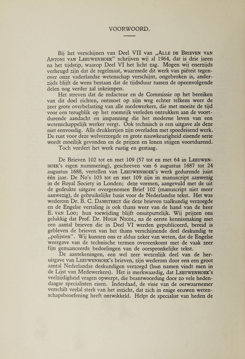 VOORWOORD. Bij het verschijnen van Deel VII van „Alle de Brieven van Antoni van Leeuwenhoek” schrijven wij al 1964, dat is drie jaren na het tijdstip, waarop Deel VI het licht zag. Mogen wij enerzijds verheugd zijn dat de regelmaat, waarmede dit werk van piëteit tegen¬ over onze vaderlandse wetenschap verschijnt, ongebroken is, ander¬ zijds blijft de wens bestaan dat de tijdsduur tussen de opeenvolgende delen nog verder zal inkrimpen. Het streven dat de redacteur en de Commissie op het bereiken van dit doel richten, ontmoet op zijn weg echter telkens weer de zeer grote overbelasting van alle medewerkers, die met moeite de tijd voor een terugblik op het roemrijk verleden ontrukken aan de voort¬ durende aandacht en inspanning die het moderne leven van een wetenschappelijk werker vergt. Ook technisch is een uitgave als deze niet eenvoudig. Alle drukkerijen zijn overladen met spoedeisend werk. De rust voor deze welverzorgde en grote nauwkeurigheid eisende serie wordt moeilijk gevonden en de prijzen en lonen stijgen voortdurend. Toch vordert het werk rustig en gestaag. De Brieven 102 tot en met 109 (57 tot en met 64 in Leeuwen¬ hoek's eigen nummering), geschreven van 6 augustus 1687 tot 24 augustus 1688, vertellen van Leeuwenhoek's werk gedurende juist één jaar. De No's 103 tot en met 109 zijn in manuscript aanwezig in de Royal Society in Londen; deze vormen, aangevuld met de uit de gedrukte uitgave overgenomen Brief 102 (manuscript niet meer aanwezig), de gebruikelijke basis voor de Nederlandse tekst. Het was wederom Dr. B. C. Damsteegt die deze brieven taalkundig verzorgde en de Engelse vertaling is ook thans weer van de hand van de heer E. van Loo; hun toewijding blijft onuitputtelijk. Wij prijzen ons gelukkig dat Prof. Dr. Hugh Nicol, na de eerste kennismaking met een aantal brieven die in Deel VI werden gepubliceerd, bereid is gebleven de brieven van het thans verschijnende deel deskundig te „polijsten”. Wij kunnen ons er aldus zeker van weten, dat de Engelse weergave van de technische termen overeenkomt met de vaak zeer fijn genuanceerde bedoelingen van de oorspronkelijke tekst. De aantekeningen, een wel zeer wezenlijk deel van de her¬ uitgave van Leeuwenhoek's brieven, zijn wederom door een een groot aantal Nederlandse deskundigen verzorgd (hun namen vindt men in de Lijst van Medewerkers). Het is merkwaardig, dat Leeuwenhoek's veelzijdigheid vragen opwerpt, die beantwoording door zo vele heden¬ daagse specialisten eisen. Inderdaad, de visie van de oerwaarnemer verschilt veelal sterk van het inzicht, dat zich in enige eeuwen weten¬ schapsbeoefening heeft ontwikkeld. Helpt de specialist van heden de