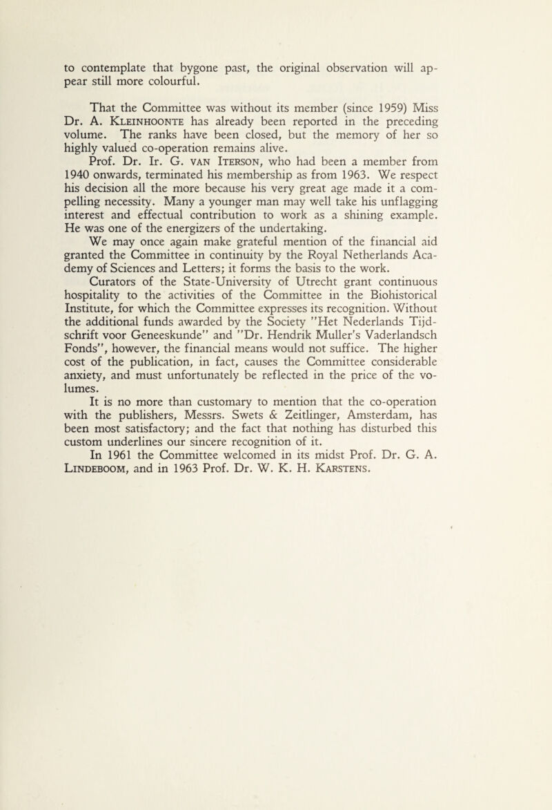 to contemplate that bygone past, the original observation will ap¬ pear still more colourful. That the Committee was without its member (since 1959) Miss Dr. A. Kleinhoonte has already been reported in the preceding volume. The ranks have been closed, but the memory of her so highly valued co-operation remains alive. Prof. Dr. Ir. G. van Iterson, who had been a member from 1940 onwards, terminated his membership as from 1963. We respect his decision all the more because his very great age made it a com¬ pelling necessity. Many a younger man may well take his unflagging interest and effectual contribution to work as a shining example. He was one of the energizers of the undertaking. We may once again make grateful mention of the financial aid granted the Committee in continuity by the Royal Netherlands Aca¬ demy of Sciences and Letters; it forms the basis to the work. Curators of the State-University of Utrecht grant continuous hospitality to the activities of the Committee in the Biohistorical Institute, for which the Committee expresses its recognition. Without the additional funds awarded by the Society Het Nederlands Tijd¬ schrift voor Geneeskunde” and Dr. Hendrik Muller's Vaderlandsch Fonds, however, the financial means would not suffice. The higher cost of the publication, in fact, causes the Committee considerable anxiety, and must unfortunately be reflected in the price of the vo¬ lumes. It is no more than customary to mention that the co-operation with the publishers, Messrs. Swets 6c Zeitlinger, Amsterdam, has been most satisfactory; and the fact that nothing has disturbed this custom underlines our sincere recognition of it. In 1961 the Committee welcomed in its midst Prof. Dr. G. A.