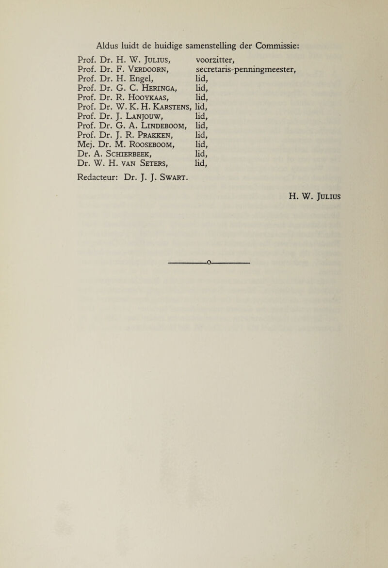 Aldus luidt de huidige samenstelling der Commissie: Prof. Dr. H. W. Julius, voorzitter, Prof. Dr. F. Verdoorn, secretaris-penningmeester, Prof. Dr. H. Engel, lid, Prof. Dr. G. C. Heringa, lid, Prof. Dr. R. Hooykaas, lid, Prof. Dr. W. K. H. Karstens, lid, Prof. Dr. J. Lanjouw, lid, Prof. Dr. G. A. Lindeboom, lid, Prof. Dr. J. R. Prakken, lid, Mej. Dr. M. Rooseboom, lid, Dr. A. Schierbeek, lid, Dr. W. H. van Seters, lid, Redacteur: Dr. J. J. Swart. H. W. Julius o.