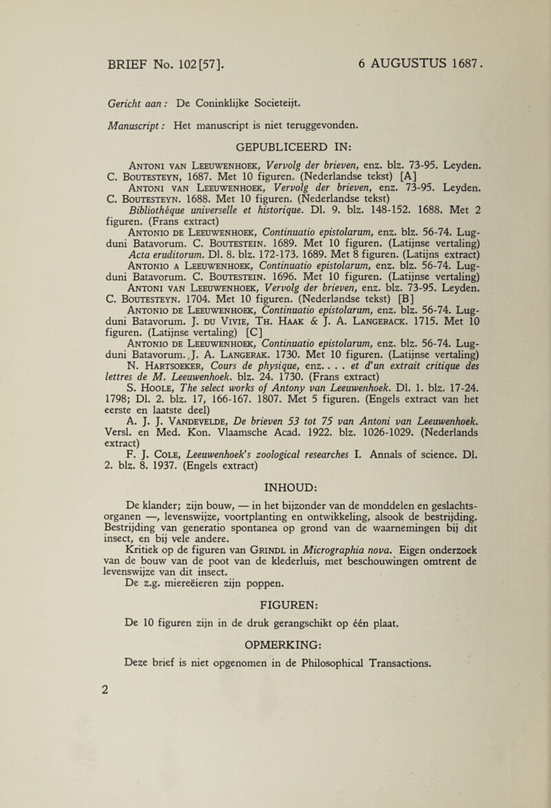 Gericht aan: De Coninklijke Societeijt. Manuscript: Het manuscript is niet teruggevonden. GEPUBLICEERD IN: Antoni van Leeuwenhoek, Vervolg der brieven, enz. blz. 73-95. Leyden. C. Boutesteyn, 1687. Met 10 figuren. (Nederlandse tekst) [A] Antoni van Leeuwenhoek, Vervolg der brieven, enz. 73-95. Leyden. C. Boutesteyn. 1688. Met 10 figuren. (Nederlandse tekst) Bibliothéque universelle et historique. Dl. 9. blz. 148-152. 1688. Met 2 figuren. (Frans extract) Antonio de Leeuwenhoek, Continuatio epistolarum, enz. blz. 56-74. Lug- duni Batavorum. C. Boutestein. 1689. Met 10 figuren. (Latijnse vertaling) Acta eruditorum. Dl. 8. blz. 172-173. 1689. Met 8 figuren. (Latijns extract) Antonio a Leeuwenhoek, Continuatio epistolarum, enz. blz. 56-74. Lug- duni Batavorum. C. Boutestein. 1696. Met 10 figuren. (Latijnse vertaling) Antoni van Leeuwenhoek, Vervolg der brieven, enz. blz. 73-95. Leyden. C. Boutesteyn. 1704. Met 10 figuren. (Nederlandse tekst) [B] Antonio de Leeuwenhoek, Continuatio epistolarum, enz. blz. 56-74. Lug- duni Batavorum. J. du Vivie, Th. Haak & J. A. Langerack. 1715. Met 10 figuren. (Latijnse vertaling) [C] Antonio de Leeuwenhoek, Continuatio epistolarum, enz. blz. 56-74. Lug- duni Batavorum. J. A. Langerak. 1730. Met 10 figuren. (Latijnse vertaling) N. Hartsoeker, Cours de physique, enz.. . . et d’un extrait critique des lettres de M. Leeuwenhoek. blz. 24. 1730. (Frans extract) S. Hoole, The select works of Antony van Leeuwenhoek. Dl. 1. blz. 17-24. 1798; Dl. 2. blz. 17, 166-167. 1807. Met 5 figuren. (Engels extract van het eerste en laatste deel) A. J. J. Vandevelde, De brieven 53 tot 75 van Antoni van Leeuwenhoek. Versl. en Med. Kon. Vlaamsche Acad. 1922. blz. 1026-1029. (Nederlands extract) F. J. Cole, Leeuwenhoek's zoological researches I. Annals of science. Dl. 2. blz. 8. 1937. (Engels extract) INHOUD: De klander; zijn bouw, — in het bijzonder van de monddelen en geslachts¬ organen —, levenswijze, voortplanting en ontwikkeling, alsook de bestrijding. Bestrijding van generatio spontanea op grond van de waarnemingen bij dit insect, en bij vele andere. Kritiek op de figuren van Grindl in Micrographia nova. Eigen onderzoek van de bouw van de poot van de klederluis, met beschouwingen omtrent de levenswijze van dit insect. De z.g. miereëieren zijn poppen. FIGUREN: De 10 figuren zijn in de druk gerangschikt op één plaat. 2 OPMERKING: Deze brief is niet opgenomen in de Philosophical Transactions.