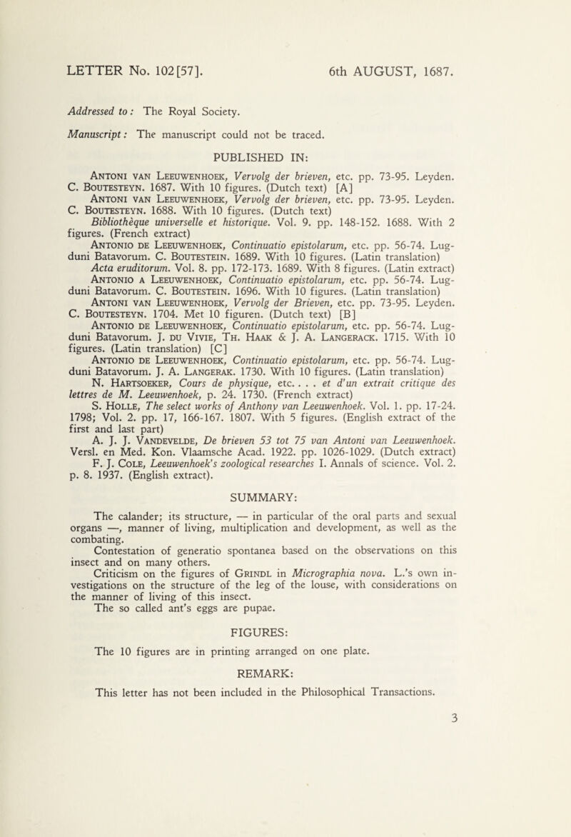 Addressed to: The Royal Society. Manuscript: The manuscript could not be traced. PUBLISHED IN: Antoni van Leeuwenhoek, Vervolg der brieven, etc. pp. 73-95. Leyden. C. Boutesteyn. 1687. With 10 figures. (Dutch text) [A] Antoni van Leeuwenhoek, Vervolg der brieven, etc. pp. 73-95. Leyden. C. Boutesteyn. 1688. With 10 figures. (Dutch text) Bibliothèque universelle et historique. Vol. 9. pp. 148-152. 1688. With 2 figures. (French extract) Antonio de Leeuwenhoek, Continuatio epistolarum, etc. pp. 56-74. Lug- duni Batavorum, C. Boutestein. 1689. With 10 figures. (Latin translation) Acta eruditorum. Vol. 8. pp. 172-173. 1689. With 8 figures. (Latin extract) Antonio a Leeuwenhoek, Continuatio epistolarum, etc. pp. 56-74. Lug- duni Batavorum. C. Boutestein. 1696. With 10 figures. (Latin translation) Antoni van Leeuwenhoek, Vervolg der Brieven, etc. pp. 73-95. Leyden. C. Boutesteyn. 1704. Met 10 figuren. (Dutch text) [B] Antonio de Leeuwenhoek, Continuatio epistolarum, etc. pp. 56-74. Lug- duni Batavorum. J. du Vivie, Th. Haak & J. A. Langerack. 1715. With io figures. (Latin translation) [C] Antonio de Leeuwenhoek, Continuatio epistolarum, etc. pp. 56-74. Lug- duni Batavorum. J. A. Langerak. 1730. With 10 figures. (Latin translation) N. Hartsoeker, Cours de physique, etc.. . . et d’un extrait critique des lettres de M. Leeuwenhoek, p. 24. 1730. (French extract) S. Holle, The select works of Anthony van Leeuwenhoek. Vol. L pp. 17-24. 1798; Vol. 2. pp. 17, 166-167. 1807. With 5 figures. (English extract of the first and last part) A. J. J. Vandevelde, De brieven 53 tot 75 van Antoni van Leeuwenhoek. Versl. en Med. Kon. Vlaamsche Acad. 1922. pp. 1026-1029. (Dutch extract) F. J. Cole, Leeuwenhoek's zoological researches I. Annals of science. Vol. 2. p. 8. 1937. (English extract). SUMMARY: The calander; its structure, — in particular of the oral parts and sexual organs —, manner of living, multiplication and development, as well as the combating. Contestation of generatio spontanea based on the observations on this insect and on many others. Criticism on the figures of Grindl in Micrographia nova. L.'s own in¬ vestigations on the structure of the leg of the louse, with considerations on the manner of living of this insect. The so called ant's eggs are pupae. FIGURES: The 10 figures are in printing arranged on one plate. REMARK: This letter has not been included in the Philosophical Transactions.