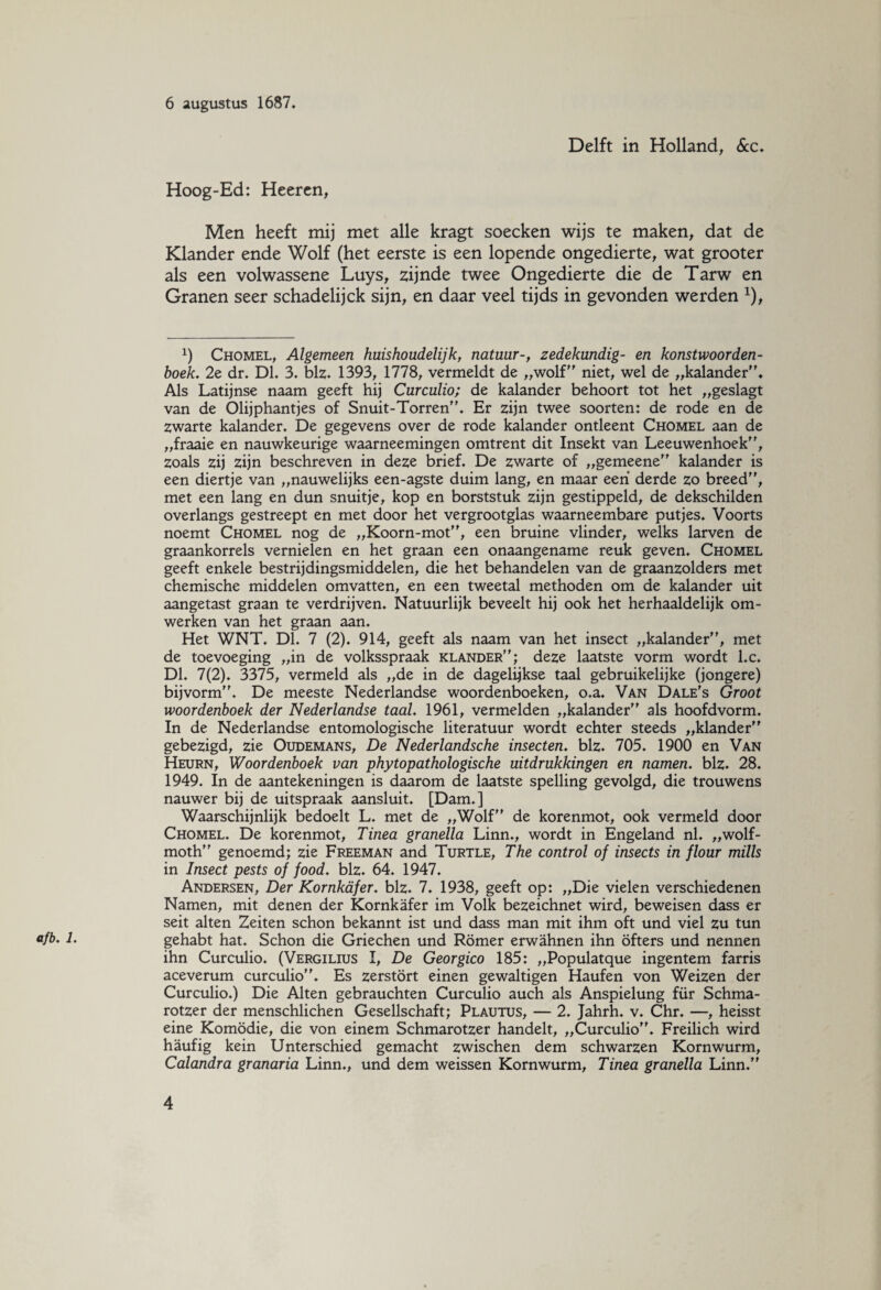 afb. 1. Delft in Holland, Sec. Hoog-Ed: Heeren, Men heeft mij met alle kragt soecken wijs te maken, dat de Klander ende Wolf (het eerste is een lopende ongedierte, wat grooter als een volwassene Luys, zijnde twee Ongedierte die de Tarw en Granen seer schadelijck sijn, en daar veel tijds in gevonden werden x), 1) Chomel, Algemeen huishoudelijk, natuur-, zedekundig- en konstwoorden- boek. 2e dr. DL 3. blz. 1393, 1778, vermeldt de „wolf niet, wel de „kalander. Als Latijnse naam geeft hij Curculio; de kalander behoort tot het „geslagt van de Olijphantjes of Snuit-Torren. Er zijn twee soorten: de rode en de zwarte kalander. De gegevens over de rode kalander ontleent Chomel aan de „fraaie en nauwkeurige waarneemingen omtrent dit Insekt van Leeuwenhoek, zoals zij zijn beschreven in deze brief. De zwarte of „gemeene kalander is een diertje van „nauwelijks een-agste duim lang, en maar een derde zo breed, met een lang en dun snuitje, kop en borststuk zijn gestippeld, de dekschilden overlangs gestreept en met door het vergrootglas waarneembare putjes. Voorts noemt Chomel nog de „Koorn-mot, een bruine vlinder, welks larven de graankorrels vernielen en het graan een onaangename reuk geven. Chomel geeft enkele bestrijdingsmiddelen, die het behandelen van de graanzolders met chemische middelen omvatten, en een tweetal methoden om de kalander uit aangetast graan te verdrijven. Natuurlijk beveelt hij ook het herhaaldelijk om¬ werken van het graan aan. Het WNT. Dl. 7 (2). 914, geeft als naam van het insect „kalander, met de toevoeging „in de volksspraak klander; deze laatste vorm wordt l.c. Dl. 7(2). 3375, vermeld als „de in de dagelijkse taal gebruikelijke (jongere) bijvorm. De meeste Nederlandse woordenboeken, o.a. Van Dale's Groot woordenboek der Nederlandse taal. 1961, vermelden „kalander als hoofdvorm. In de Nederlandse entomologische literatuur wordt echter steeds „klander gebezigd, zie Oudemans, De Nederlandsche insecten. blz. 705. 1900 en Van Heurn, Woordenboek van phytopathologische uitdrukkingen en namen. blz. 28. 1949. In de aantekeningen is daarom de laatste spelling gevolgd, die trouwens nauwer bij de uitspraak aansluit. [Dam.] Waarschijnlijk bedoelt L. met de „Wolf de korenmot, ook vermeld door Chomel. De korenmot. Tinea granella Linn., wordt in Engeland nl. „wolf- moth genoemd; zie Freeman and Turtle, The control of insects in flour mills in Insect pests of food. blz. 64. 1947. Andersen, Der Kornkafer. blz. 7. 1938, geeft op: „Die vielen verschiedenen Namen, mit denen der Kornkafer im Volk bezeichnet wird, beweisen dass er seit alten Zeiten schon bekannt ist und dass man mit ihm oft und viel zu tun gehabt hat. Schon die Griechen und Romer erwahnen ihn öfters und nennen ihn Curculio. (Vergilius I, De Georgico 185: „Populatque ingentem farris aceverum curculio. Es zerstört einen gewaltigen Haufen von Weizen der Curculio.) Die Alten gebrauchten Curculio auch als Anspielung fiir Schma- rotzer der menschlichen Gesellschaft; Plautus, — 2. Jahrh. v. Chr. —, heisst eine Komödie, die von einem Schmarotzer handelt, „Curculio. Freilich wird haufig kein Unterschied gemacht zwischen dem schwarzen Korn wurm, Calandra granaria Linn., und dem weissen Kornwurm, Tinea granella Linn.