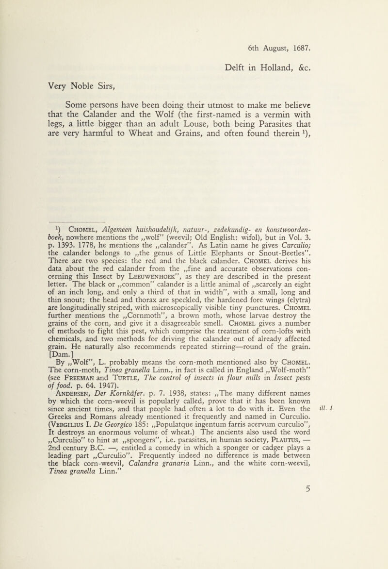 Delft in Holland, &c. Very Noble Sirs, Some persons have been doing their utmost to make me believe that the Calander and the Wolf (the first-named is a vermin with legs, a little bigger than an adult Louse, both being Parasites that are very harmful to Wheat and Grains, and often found therein *), x) Chomel, Algemeen huishoudelijk, natuur-, zedekundig- en konstwoorden- hoek, nowhere mentions the „wolf (weevil; Old English: wifol), but in Vol. 3. p. 1393. 1778, he mentions the „calander. As Latin name he gives Curculio; the calander belongs to „the genus of Little Elephants or Snout-Beetles”. There are two species: the red and the black calander. Chomel derives his data about the red calander from the „fine and accurate observations con¬ cerning this Insect by Leeuwenhoek, as they are described in the present letter. The black or „common calander is a little animal of „scarcely an eight of an inch long, and only a third of that in width, with a small, long and thin snout; the head and thorax are speckled, the hardened fore wings (elytra) are longitudinally striped, with microscopically visible tiny punctures. Chomel further mentions the „Cornmoth, a brown moth, whose larvae destroy the grains of the corn, and give it a disagreeable smell. Chomel gives a number of methods to fight this pest, which comprise the treatment of corn-lofts with chemicals, and two methods for driving the calander out of already affected grain. He naturally also recommends repeated stirring—round of the grain. [Dam.] By „Wolf, L. probably means the corn-moth mentioned also by Chomel. The corn-moth, Tinea granella Linn., in fact is called in England „Wolf-moth (see Freeman and Turtle, The control of insects in flour mills in Insect pests of food. p. 64. 1947). Andersen, Der Kornkafer. p. 7. 1938, states: „The many different names by which the corn-weevil is popularly called, prove that it has been known since ancient times, and that people had often a lot to do with it. Even the Greeks and Romans already mentioned it frequently and named in Curculio. (Vergilius I. De Georgico 185: „Populatque ingentum farris acervum curculio, It destroys an enormous volume of wheat.) The ancients also used the word „Curculio to hint at „spongers, i.e. parasites, in human society, Plautus, — 2nd century B.C. —, entitled a comedy in which a sponger or cadger plays a leading part „Curculio. Frequently indeed no difference is made between the black corn-weevil, Calandra granaria Linn., and the white corn-weevil, Tinea granella Linn. ill. 1