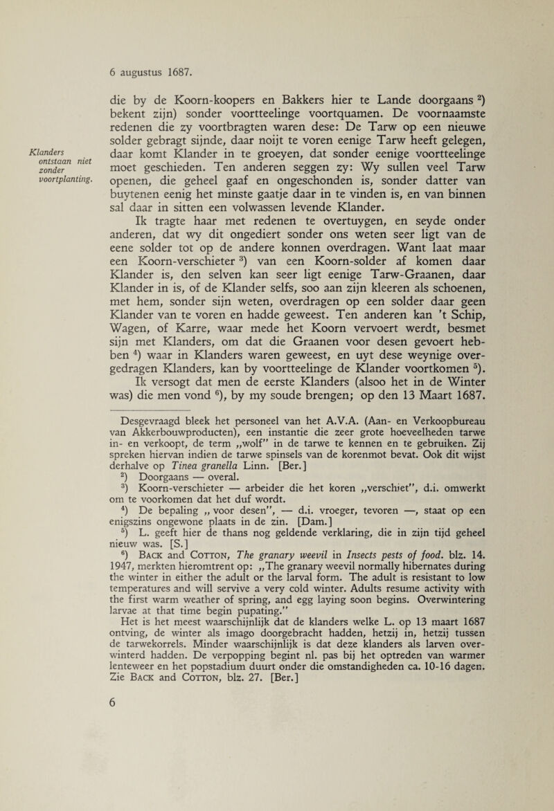 Klanders ontstaan niet zonder voortplanting. 6 augustus 1687. die by de Koorn-koopers en Bakkers hier te Lande doorgaans * 2) bekent zijn) sonder voortteelinge voortquamen. De voornaamste redenen die zy voortbragten waren dese: De Tarw op een nieuwe solder gebragt sijnde, daar noijt te voren eenige Tarw heeft gelegen, daar komt Klander in te groeyen, dat sonder eenige voortteelinge moet geschieden. Ten anderen seggen zy: Wy sullen veel Tarw openen, die geheel gaaf en ongeschonden is, sonder datter van buy tenen eenig het minste gaatje daar in te vinden is, en van binnen sal daar in sitten een volwassen levende Klander. Ik tragte haar met redenen te overtuygen, en seyde onder anderen, dat wy dit ongediert sonder ons weten seer ligt van de eene solder tot op de andere konnen overdragen. Want laat maar een Koorn-verschieter3) van een Koorn-solder af komen daar Klander is, den selven kan seer ligt eenige Tarw-Graanen, daar Klander in is, of de Klander selfs, soo aan zijn kleeren als schoenen, met hem, sonder sijn weten, overdragen op een solder daar geen Klander van te voren en hadde geweest. Ten anderen kan 't Schip, Wagen, of Karre, waar mede het Koorn vervoert werdt, besmet sijn met Klanders, om dat die Graanen voor desen gevoert heb¬ ben 4) waar in Klanders waren geweest, en uyt dese weynige over¬ gedragen Klanders, kan by voortteelinge de Klander voortkomen 5). Ik versogt dat men de eerste Klanders (alsoo het in de Winter was) die men vond 6), by my soude brengen; op den 13 Maart 1687. Desgevraagd bleek het personeel van het A.V.A. (Aan- en Verkoopbureau van Akkerbouwproducten), een instantie die zeer grote hoeveelheden tarwe in- en verkoopt, de term „wolf in de tarwe te kennen en te gebruiken. Zij spreken hiervan indien de tarwe spinsels van de korenmot bevat. Ook dit wijst derhalve op Tinea granella Linn. [Ber.] 2) Doorgaans — overal. 3) Koorn-verschieter — arbeider die het koren „verschiet, d.i. omwerkt om te voorkomen dat het duf wordt. 4) De bepaling „ voor desen, — d.i. vroeger, tevoren —, staat op een enigszins ongewone plaats in de zin. [Dam.] 5) L. geeft hier de thans nog geldende verklaring, die in zijn tijd geheel nieuw was. [S.] 6) Back and Cotton, The granary weevil in Insects pests of food. biz. 14. 1947, merkten hieromtrent op: „The granary weevil normally hibernates during the winter in either the adult or the larval form. The adult is resistant to low temperatures and will servive a very cold winter. Adults resume activity with the first warm weather of spring, and egg laying soon begins. Overwintering larvae at that time begin pupating. Het is het meest waarschijnlijk dat de klanders welke L. op 13 maart 1687 ontving, de winter als imago doorgebracht hadden, hetzij in, hetzij tussen de tarwekorrels. Minder waarschijnlijk is dat deze klanders als larven over¬ winterd hadden. De verpopping begint nl. pas bij het optreden van warmer lenteweer en het popstadium duurt onder die omstandigheden ca. 10-16 dagen. Zie Back and Cotton, blz. 27. [Ber.]