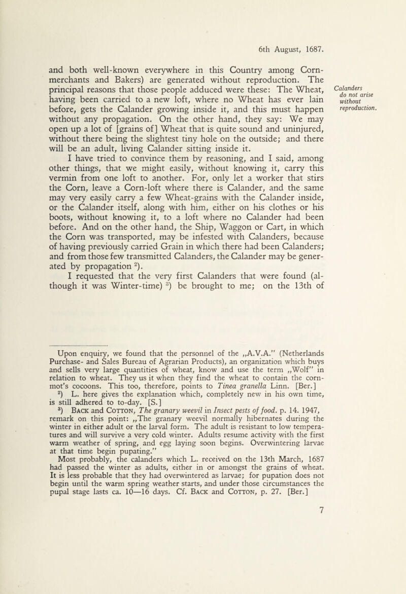 and both well-known everywhere in this Country among Corn- merchants and Bakers) are generated without reproduction. The principal reasons that those people adduced were these: The Wheat, having been carried to a new loft, where no Wheat has ever lain before, gets the Calander growing inside it, and this must happen without any propagation. On the other hand, they say: We may open up a lot of [grains of] Wheat that is quite sound and uninjured, without there being the slightest tiny hole on the outside; and there will be an adult, living Calander sitting inside it. I have tried to convince them by reasoning, and I said, among other things, that we might easily, without knowing it, carry this vermin from one loft to another. For, only let a worker that stirs the Corn, leave a Corn-loft where there is Calander, and the same may very easily carry a few Wheat-grains with the Calander inside, or the Calander itself, along with him, either on his clothes or his boots, without knowing it, to a loft where no Calander had been before. And on the other hand, the Ship, Waggon or Cart, in which the Corn was transported, may be infested with Calanders, because of having previously carried Grain in which there had been Calanders; and from those few transmitted Calanders, the Calander may be gener¬ ated by propagation * 2). I requested that the very first Calanders that were found (al¬ though it was Winter-time) 3) be brought to me; on the 13th of Upon enquiry, we found that the personnel of the „A.V.A. (Netherlands Purchase- and Sales Bureau of Agrarian Products), an organization which buys and sells very large quantities of wheat, know and use the term „Wolf in relation to wheat. They us it when they find the wheat to contain the corn- mot's cocoons. This too, therefore, points to Tinea granella Linn. [Ber.] 2) L. here gives the explanation which, completely new in his own time, is still adhered to to-day. [S.] 3) Back and Cotton, The granary weevil in Insect pests of food. p. 14. 1947, remark on this point: „The granary weevil normally hibernates during the winter in either adult or the larval form. The adult is resistant to low tempera¬ tures and will survive a very cold winter. Adults resume activity with the first warm weather of spring, and egg laying soon begins. Overwintering larvae at that time begin pupating. Most probably, the calanders which L. received on the 13th March, 1687 had passed the winter as adults, either in or amongst the grains of wheat. It is less probable that they had overwintered as larvae; for pupation does not begin until the warm spring weather starts, and under those circumstances the pupal stage lasts ca. 10—16 days. Cf. Back and Cotton, p. 27. [Ber.] Calanders do not arise without reproduction.