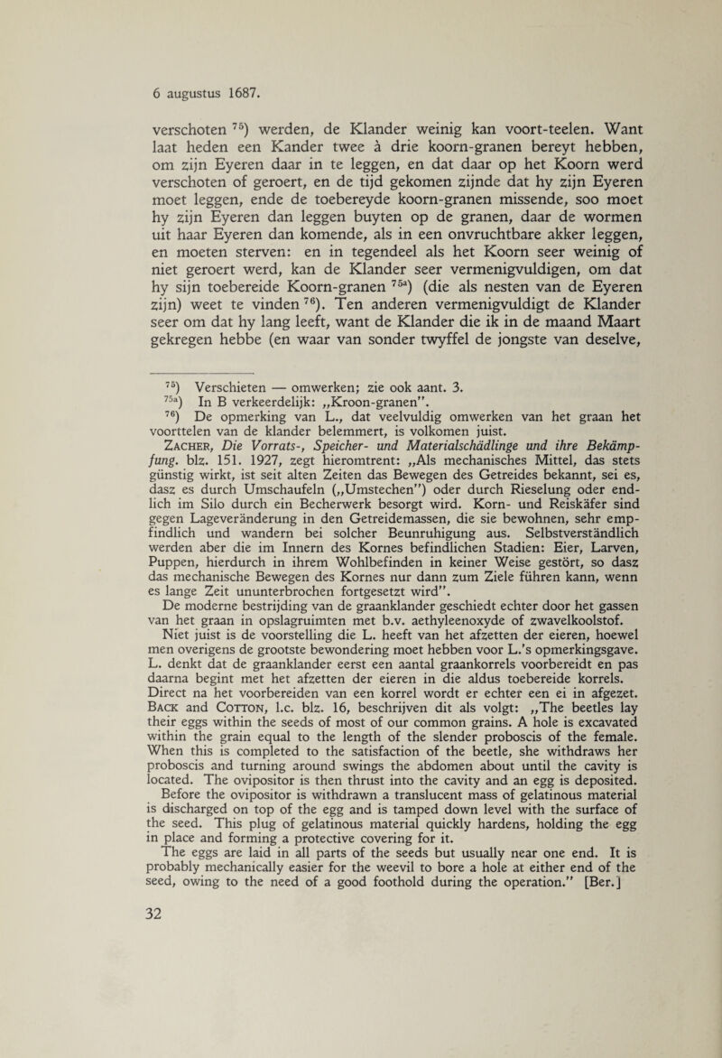 verschoten 75) werden, de Klander weinig kan voort-teelen. Want laat heden een Kander twee a drie koorn-granen bereyt hebben, om zijn Eyeren daar in te leggen, en dat daar op het Koorn werd verschoten of geroert, en de tijd gekomen zijnde dat hy zijn Eyeren moet leggen, ende de toebereyde koorn-granen missende, soo moet hy zijn Eyeren dan leggen buyten op de granen, daar de wormen uit haar Eyeren dan komende, als in een onvruchtbare akker leggen, en moeten sterven: en in tegendeel als het Koorn seer weinig of niet geroert werd, kan de Klander seer vermenigvuldigen, om dat hy sijn toebereide Koorn-granen 75a) (die als nesten van de Eyeren zijn) weet te vinden 76). Ten anderen vermenigvuldigt de Klander seer om dat hy lang leeft, want de Klander die ik in de maand Maart gekregen hebbe (en waar van sonder twyffel de jongste van deselve, 75) Verschieten — omwerken; zie ook aant. 3. 75a) In B verkeerdelijk: „Kroon-granen. 76) De opmerking van L., dat veelvuldig omwerken van het graan het voorttelen van de klander belemmert, is volkomen juist. Zacher, Die Vorrats-, Speicher- und Materialschadlinge und ihre Bekamp- fung. blz. 151. 1927, zegt hieromtrent: „Als mechanisches Mittel, das stets günstig wirkt, ist seit alten Zeiten das Bewegen des Getreides bekannt, sei es, dasz es durch Umschaufeln („Umstechen) oder durch Rieselung oder end- lich im Silo durch ein Becherwerk besorgt wird. Korn- und Reiskafer sind gegen Lageveranderung in den Getreidemassen, die sie bewohnen, sehr emp- findlich und wandern bei solcher Beunruhigung aus. Selbstverstandlich werden aber die im Innern des Kornes befindlichen Stadiën: Eier, Larven, Puppen, hierdurch in ihrem Wohlbefinden in keiner Weise gestort, so dasz das mechanische Bewegen des Kornes nur dann zum Ziele führen kann, wenn es lange Zeit ununterbrochen fortgesetzt wird. De moderne bestrijding van de graanklander geschiedt echter door het gassen van het graan in opslagruimten met b.v. aethyleenoxyde of zwavelkoolstof. Niet juist is de voorstelling die L. heeft van het afzetten der eieren, hoewel men overigens de grootste bewondering moet hebben voor L.'s opmerkingsgave. L. denkt dat de graanklander eerst een aantal graankorrels voorbereidt en pas daarna begint met het afzetten der eieren in die aldus toebereide korrels. Direct na het voorbereiden van een korrel wordt er echter een ei in afgezet. Back and Cotton, l.c. blz. 16, beschrijven dit als volgt: „The beetles lay their eggs within the seeds of most of our common grains. A hole is excavated within the grain equal to the length of the slender proboscis of the female. When this is completed to the satisfaction of the beetle, she withdraws her proboscis and turning around swings the abdomen about until the cavity is located. The ovipositor is then thrust into the cavity and an egg is deposited. Before the ovipositor is withdrawn a translucent mass of gelatinous material is discharged on top of the egg and is tamped down level with the surface of the seed. This plug of gelatinous material quickly hardens, holding the egg in place and forming a protective covering for it. The eggs are laid in all parts of the seeds but usually near one end. It is probably mechanically easier for the weevil to bore a hole at either end of the seed, owing to the need of a good foothold during the operation. [Ber. J