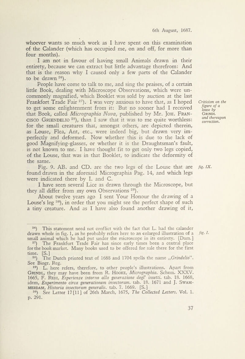 whoever wants so much work as I have spent on this examination of the Calander (which has occupied me, on and off, for more than four months). I am not in favour of having small Animals drawn in their entirety, because we can extract but little advantage therefrom: And that is the reason why I caused only a few parts of the Calander to be drawn 26). People have come to talk to me, and sing the praises, of a certain little Book, dealing with Microscope Observations, which were un¬ commonly magnified, which Booklet was sold by auction at the last Frankfort Trade Fair 27). I was very anxious to have that, as I hoped to get some enlightenment from it: But no sooner had I received that Book, called Micrographia Nova, published by Mr. Joh. Fran¬ cisco Griendelio 28), than I saw that it was to me quite worthless: for the small creatures that, amongst others, are depicted therein, as Louse, Flea, Ant, etc., were indeed big, but drawn very im¬ perfectly and deformed. Now whether this is due to the lack of good Magnifying-glasses, or whether it is the Draughtsman's fault, is not known to me. I have thought fit to get only two legs copied, of the Louse, that was in that Booklet, to indicate the deformity of the same. Fig. 9. AB. and CD. are the two legs of the Louse that are found drawn in the aforesaid Micrographia Pag. 14, and which legs were indicated there by I. and C. I have seen several Lice as drawn through the Microscope, but they all differ from my own Observations 29). About twelve years ago I sent Your Honour the drawing of a Louse's leg 30), in order that you might see the perfect shape of such a tiny creature. And as I have also found another drawing of it, 26) This statement need not conflict with the fact that L. had the calander drawn whole in fig. 1, as he probably refers here to an enlarged illustration of a small animal which he had put under the microscope in its entirety. [Dam.] 27) The Frankfurt Trade Fair has since early times been a central place for the book market. Many books used to be offered for sale there for the first time. [S.] 28) The Dutch printed text of 1688 and 1704 spells the name „Grindelio. See Biogr. Reg. 29) L. here refers, therefore, to other people's illustrations. Apart from Grindl, they may have been from R. Hooke, Micrographia. Schem. XXXV. 1665, F. Redi, Esperienze intorno alia generazione degl’ insetti. tab. 18. 1668, idem, Experimento circa generationem insectorum. tab. 18. 1671 and J. Swam¬ merdam, Historia insectorum generalis. tab. 7. 1669. [S.] 30) See Letter 17 [11] of 26th March, 1675, The Collected Letters. Vol. 1. p. 291. Criticism on the figure of a louse by Grindl and thereupon correction. fig* IX. fig• I-