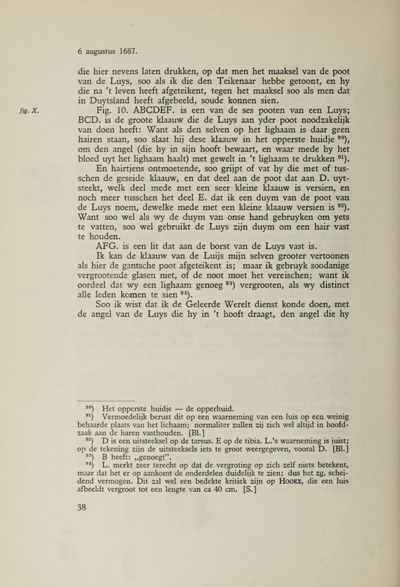 die hier nevens laten drukken, op dat men het maaksel van de poot van de Luys, soo als ik die den Teikenaar hebbe getoont, en hy die na 't leven heeft afgeteikent, tegen het maaksel soo als men dat in Duytsland heeft afgebeeld, soude konnen sien. fig. x. Fig. 10. ABCDEF. is een van de ses pooten van een Luys; BCD. is de groote klaauw die de Luys aan yder poot noodzakelijk van doen heeft: Want als den selven op het lighaam is daar geen hairen staan, soo slaat hij dese klaauw in het opperste huidje 90), om den angel (die hy in sijn hooft bewaart, en waar mede hy het bloed uyt het lighaam haalt) met gewelt in 't lighaam te drukken 91). En hairtjens ontmoetende, soo grijpt of vat hy die met of tus- schen de geseide klaauw, en dat deel aan de poot dat aan D. uyt- steekt, welk deel mede met een seer kleine klaauw is versien, en noch meer tusschen het deel E. dat ik een duym van de poot van de Luys noem, dewelke mede met een kleine klaauw versien is 92). Want soo wel als wy de duym van onse hand gebruyken om yets te vatten, soo wel gebruikt de Luys zijn duym om een hair vast te houden. AFG. is een lit dat aan de borst van de Luys vast is. Ik kan de klaauw van de Luijs mijn selven grooter vertoonen als hier de gantsche poot afgeteikent is; maar ik gebruyk soodanige vergrootende glasen met, of de noot moet het vereischen; want ik oordeel dat wy een lighaam genoeg 93) vergrooten, als wy distinct alle leden komen te sien 94). Soo ik wist dat ik de Geleerde Werelt dienst konde doen, met de angel van de Luys die hy in ft hooft draagt, den angel die hy 90) Het opperste huidje — de opperhuid. 91) Vermoedelijk berust dit op een waarneming van een luis op een weinig behaarde plaats van het lichaam; normaliter zullen zij zich wel altijd in hoofd¬ zaak aan de haren vasthouden. [BL] 92) D is een uitsteeksel op de tarsus. E op de tibia. L.'s waarneming is juist; op de tekening zijn de uitsteeksels iets te groot weergegeven, vooral D. [Bh] 93) B heeft: „genoegt. 94) L. merkt zeer terecht op dat de vergroting op zich zelf niets betekent, maar dat het er op aankomt de onderdelen duidelijk te zien; dus het zg. schei¬ dend vermogen. Dit zal wel een bedekte kritiek zijn op Hooke, die een luis afbeeldt vergroot tot een lengte van ca 40 cm. [S.]