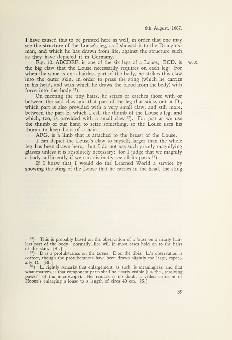I have caused this to be printed here as well, in order that one may see the structure of the Louse's leg, as I showed it to the Draughts¬ man, and which he has drawn from life, against the structure such as they have depicted it in Germany. Fig. 10. ABCDEF. is one of the six legs of a Louse; BCD. is fig. x. the big claw that the Louse necessarily requires on each leg: For when the same is on a hairless part of the body, he strikes this claw into the outer skin, in order to press the sting (which he carries in his head, and with which he draws the blood from the body) with force into the body 31). On meeting the tiny hairs, he seizes or catches those with or between the said claw and that part of the leg that sticks out at D., which part is also provided with a very small claw, and still more, between the part E. which I call the thumb of the Louse's leg, and which, too, is provided with a small claw 32). For just as we use the thumb of our hand to seize something, so the Louse uses his thumb to keep hold of a hair. AFG. is a limb that is attached to the breast of the Louse. I can depict the Louse's claw to myself, larger than the whole leg has been drawn here; but I do not use such greatly magnifying glasses unless it is absolutely necessary; for I judge that we magnify a body sufficiently if we can distinctly see all its parts 33). If I knew that I would do the Learned World a service by showing the sting of the Louse that he carries in the head, the sting 31) This is probably based on the observation of a louse on a nearly hair¬ less part of the body; normally, lice will in most cases hold on to the hairs of the skin. [Bl.] 32) D is a protuberance on the tarsus; E on the tibia. L/s observation is correct, though the protuberances have been drawn slightly too large, especi¬ ally D. [Bl.] 33) L. rightly remarks that enlargement, as such, is meaningless, and that what matters, is that component parts shall be clearly visible (i.e. the „resolving power of the microscope). His remark is no doubt a veiled criticism of Hooke's enlarging a louse to a length of circa 40 cm. [S.]