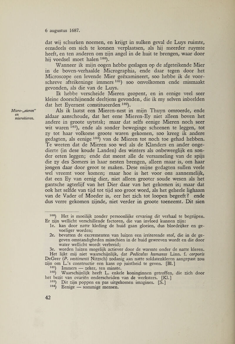 Mier e-„eieren” en miereëieren. 6 augustus 1687. dat wij schurken noemen, en krijgt in sulken geval de Luys ruimte, eensdeels om sich te konnen verplaatsen, als hij meerder ruymte heeft, en ten anderen om zijn angel in de huit te brengen, waar door hij voedsel moet halen 10°). Wanneer ik mijn oogen hebbe geslagen op de afgeteikende Mier in de boven-verhaalde Micrographia, ende daar tegen door het Microscope een levende Mier geëxamineert, soo hebbe ik de voor- schreve afteikeninge immers101) soo onvolkomen ende mismaakt gevonden, als die van de Luys. Ik hebbe verscheide Mieren geopent, en in eenige veel seer kleine doorschijnende deeltjens gevonden, die ik my selven inbeelden dat het Eyernest constitueerden 102). Als ik laatst een Mieren-nest in mijn Thuyn omroerde, ende aldaar aanschoude, dat het eene Mieren-Ey niet alleen boven het andere in groote uytstak; maar dat selfs eenige Mieren noch seer wit waren 103), ende als sonder beweginge scheenen te leggen, tot Zy tot haar volkome groote waren gekomen, soo kreeg ik andere gedagten, als eenige 104) van de Mieren tot noch toe gehad hebben. Te weeten dat de Mieren soo wel als de Klanders en ander onge¬ dierte (in dese koude Landen) des winters als onbeweeglijk en son¬ der eeten leggen; ende dat meest alle de versameling van de spijs die zy des Somers in haar nesten brengen, alleen maar is, om haar jongen daar door groot te maken. Dese mijne gedagten sullen veele wel vreemt voor komen; maar hoe is het voor ons aannemelijk, dat een Ey van eenig dier, niet alleen grooter soude wesen als het gantsche agterlijf van het Dier daar van het gekomen is; maar dat ook het selfde van tijd tot tijd soo groot word, als het geheele lighaam van de Vader of Moeder is, eer het zich tot loopen begeeft? ende dus verre gekomen zijnde, niet verder in groote toeneemt. Dit sien 10°) Het is moeilijk zonder persoonlijke ervaring dit verhaal te begrijpen. Er zijn wellicht verschillende factoren, die van invloed kunnen zijn: le. kan door natte kleding de huid gaan gloeien, dus bloedrijker en ge¬ voeliger worden; 2e. bevatten de excrementen van luizen een irriterende stof, die in de ge¬ geven omstandigheden misschien in de huid gewreven wordt en die door water wellicht wordt verbreid; 3e. worden luizen mogelijk actiever door de warmte onder de natte kleren. Het lijkt mij niet waarschijnlijk, dat Pediculus humanus Linn. f. corporis DeGeer (P. vestimenti Nitzsch) zodanig aan natte soldatenkleren aangepast zou zijn om L.'s constructie een kans op juistheid te geven. [Bh] 101) Immers — zeker, ten minste. 102) Waarschijnlijk heeft L. enkele koninginnen getroffen, die zich door het bezit van ovariën onderscheiden van de werksters. [KL] 103) Dit zijn poppen en pas uitgekomen imagines. [S.] 104) Eenige — sommige mensen.