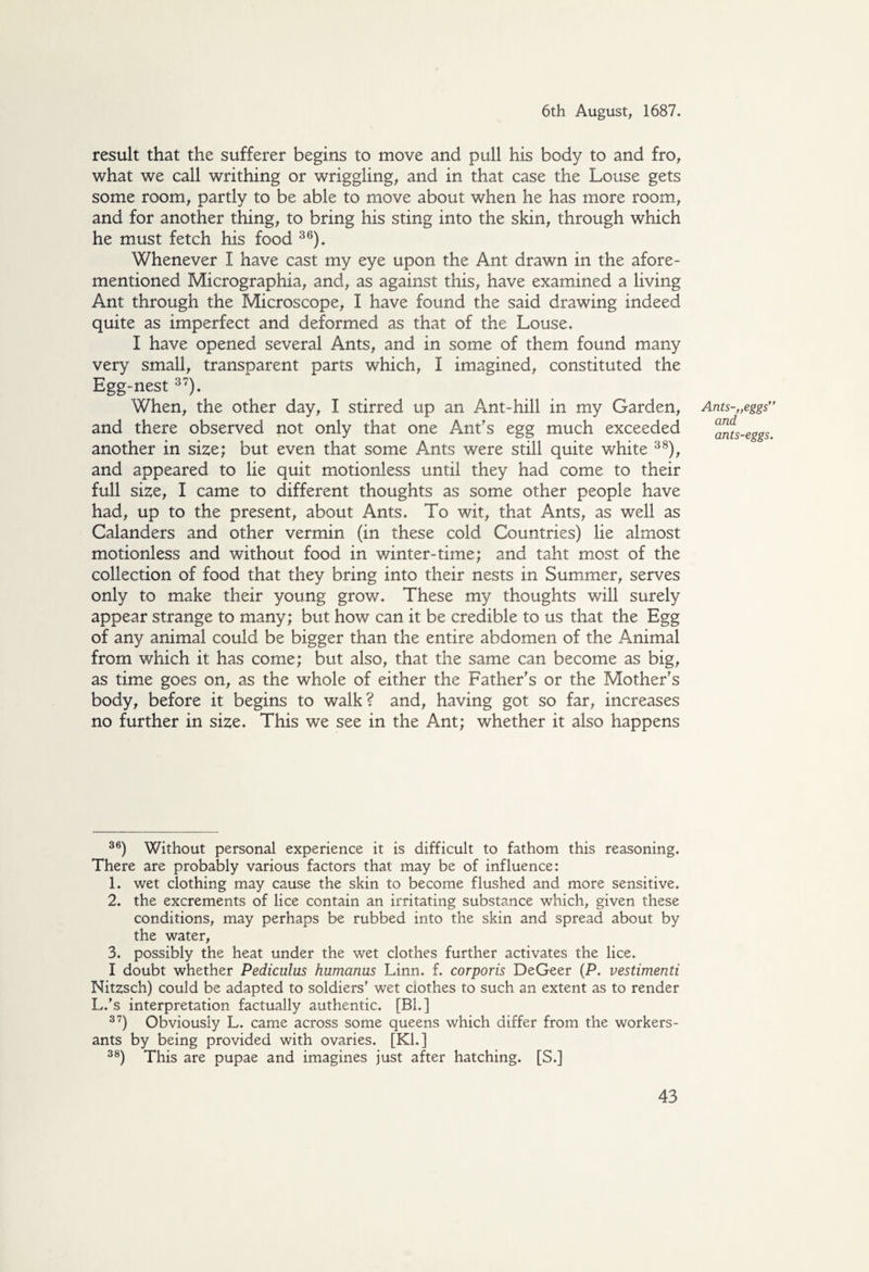 result that the sufferer begins to move and pull his body to and fro, what we call writhing or wriggling, and in that case the Louse gets some room, partly to be able to move about when he has more room, and for another thing, to bring his sting into the skin, through which he must fetch his food 36). Whenever I have cast my eye upon the Ant drawn in the afore¬ mentioned Micrographia, and, as against this, have examined a living Ant through the Microscope, I have found the said drawing indeed quite as imperfect and deformed as that of the Louse. I have opened several Ants, and in some of them found many very small, transparent parts which, I imagined, constituted the Egg-nest 37). When, the other day, I stirred up an Ant-hill in my Garden, and there observed not only that one Ant's egg much exceeded another in size; but even that some Ants were still quite white 38), and appeared to lie quit motionless until they had come to their full size, I came to different thoughts as some other people have had, up to the present, about Ants. To wit, that Ants, as well as Calanders and other vermin (in these cold Countries) lie almost motionless and without food in v/inter-time; and taht most of the collection of food that they bring into their nests in Summer, serves only to make their young grow. These my thoughts will surely appear strange to many; but how can it be credible to us that the Egg of any animal could be bigger than the entire abdomen of the *Animal from which it has come; but also, that the same can become as big, as time goes on, as the whole of either the Father's or the Mother's body, before it begins to walk? and, having got so far, increases no further in size. This we see in the Ant; whether it also happens 36) Without personal experience it is difficult to fathom this reasoning. There are probably various factors that may be of influence: 1. wet clothing may cause the skin to become flushed and more sensitive. 2. the excrements of lice contain an irritating substance which, given these conditions, may perhaps be rubbed into the skin and spread about by the water, 3. possibly the heat under the wet clothes further activates the lice. I doubt whether Pediculus humanus Linn. f. corporis DeGeer (P. vestimenti Nitzsch) could be adapted to soldiers' wet clothes to such an extent as to render L.’s interpretation factually authentic. [BL] 37) Obviously L. came across some queens which differ from the workers- ants by being provided with ovaries. [Kl. ] 38) This are pupae and imagines just after hatching. [S.] Ants-„eggs” and ants-eggs.