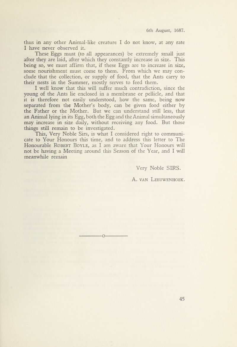 thus in any other Animal-like creature I do not know, at any rate I have never observed it. These Eggs must (to all appearances) be extremely small just after they are laid, after which they constantly increase in size. This being so, we must affirm that, if these Eggs are to increase in size, some nourishment must come to them. From which we may con¬ clude that the collection, or supply of food, that the Ants carry to their nests in the Summer, mostly serves to feed them. I well know that this will suffer much contradiction, since the young of the Ants lie enclosed in a membrane or pellicle, and that it is therefore not easily understood, how the same, being now separated from the Mother's body, can be given food either by the Father or the Mother. But we can understand still less, that an Animal lying in its Egg, both the Egg and the Animal simultaneously may increase in size daily, without receiving any food. But those things still remain to be investigated. This, Very Noble Sirs, is what I considered right to communi¬ cate to Your Honours this time, and to address this letter to The Honourable Robert Boyle, as I am aware that Your Honours will not be having a Meeting around this Season of the Year, and I will meanwhile remain Very Noble SIRS. A. van Leeuwenhoek. o