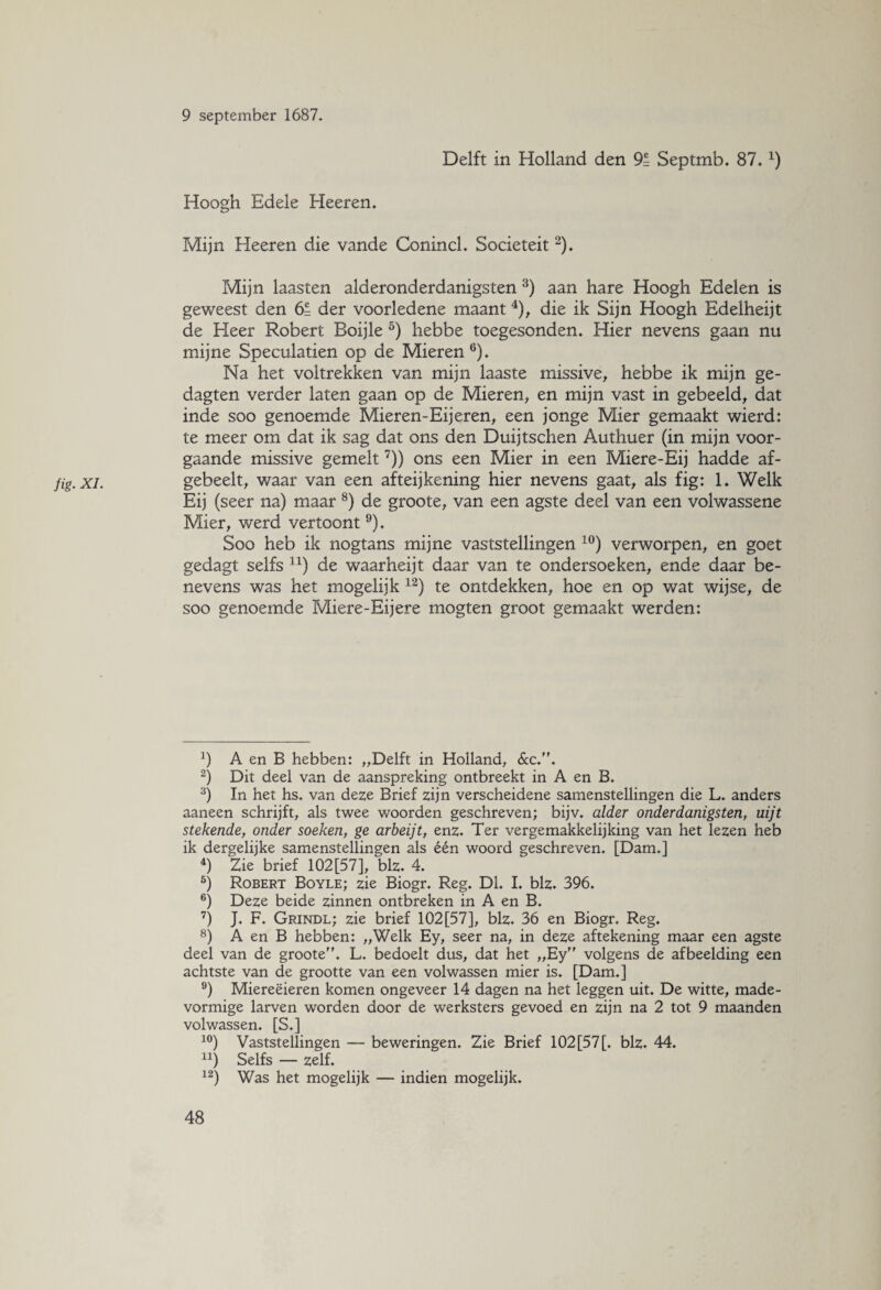 fig• XL Delft in Holland den 91 Septmb. 87.x) Hoogh Edele Heeren. Mijn Heeren die vande Conincl. Sociëteit2). Mijn laasten alderonderdanigsten 3) aan hare Hoogh Edelen is geweest den 6= der voorledene maant 4), die ik Sijn Hoogh Edelheijt de Heer Robert Boijle 5) hebbe toegesonden. Hier nevens gaan nu mijne Speculatien op de Mieren 6). Na het voltrekken van mijn laaste missive, hebbe ik mijn ge- dagten verder laten gaan op de Mieren, en mijn vast in gebeeld, dat inde soo genoemde Mieren-Eijeren, een jonge Mier gemaakt wierd: te meer om dat ik sag dat ons den Duijtschen Authuer (in mijn voor¬ gaande missive gemelt7)) ons een Mier in een Miere-Eij hadde af- gebeelt, waar van een afteijkening hier nevens gaat, als fig: 1. Welk Eij (seer na) maar 8) de groote, van een agste deel van een volwassene Mier, werd vertoont9). Soo heb ik nogtans mijne vaststellingen 10) verworpen, en goet gedagt selfs 11) de waarheijt daar van te ondersoeken, ende daar be¬ nevens was het mogelijk 12) te ontdekken, hoe en op wat wijse, de soo genoemde Miere-Eij ere mogten groot gemaakt werden: b A en B hebben: „Delft in Holland, &c.. 2) Dit deel van de aanspreking ontbreekt in A en B. 3) In het hs. van deze Brief zijn verscheidene samenstellingen die L. anders aaneen schrijft, als twee woorden geschreven; bijv. alder onderdanigsten, uijt stekende, onder soeken, ge arbeijt, enz. Ter vergemakkelijking van het lezen heb ik dergelijke samenstellingen als één woord geschreven. [Dam.] 4) Zie brief 102[57], blz. 4. 5) Robert Boyle; zie Biogr. Reg. Dl. I. blz. 396. 6) Deze beide zinnen ontbreken in A en B. 7) J. F. Grindl; zie brief 102[57], blz. 36 en Biogr. Reg. 8) A en B hebben: „Welk Ey, seer na, in deze aftekening maar een agste deel van de groote. L. bedoelt dus, dat het „Ey volgens de afbeelding een achtste van de grootte van een volwassen mier is. [Dam.] 9) Miereëieren komen ongeveer 14 dagen na het leggen uit. De witte, made¬ vormige larven worden door de werksters gevoed en zijn na 2 tot 9 maanden volwassen. [S.] 10) Vaststellingen — beweringen. Zie Brief 102[57[. blz. 44. u) Selfs — zelf. 12) Was het mogelijk — indien mogelijk.