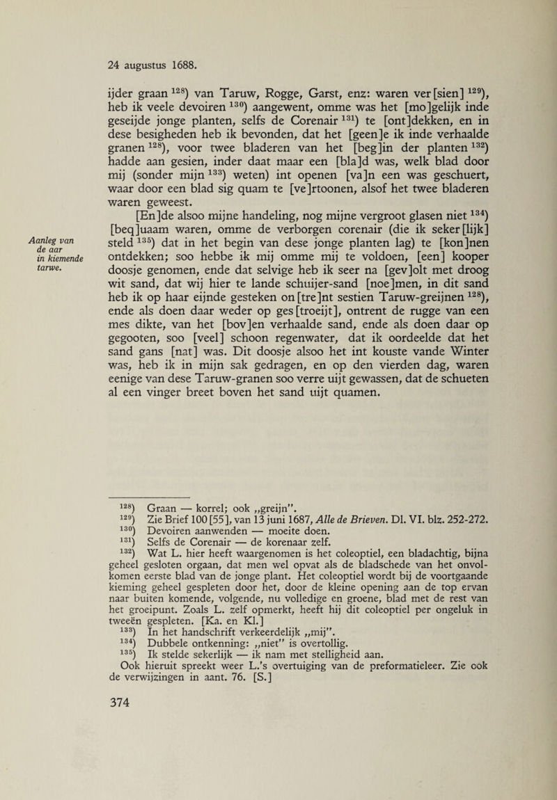 Aanleg van de aar in kiemende tarwe. 24 augustus 1688. ij der graan128) van Taruw, Rogge, Garst, enz: waren verfsien]12 9), heb ik veele devoiren 13°) aangewent, omme was het [mo]gelijk inde geseijde jonge planten, selfs de Corenair 131) te [ontjdekken, en in dese besigheden heb ik bevonden, dat het [geen]e ik inde verhaalde granen128), voor twee bladeren van het [begjin der planten 132) hadde aan gesien, inder daat maar een [blajd was, welk blad door mij (sonder mijn 133) weten) int openen [va]n een was geschuert, waar door een blad sig quam te [vejrtoonen, alsof het twee bladeren waren geweest. [Enjde alsoo mijne handeling, nog mijne vergroot glasen niet134) [beqjuaam waren, omme de verborgen corenair (die ik seker[lijk] steld 135) dat in het begin van dese jonge planten lag) te [konjnen ontdekken; soo hebbe ik mij omme mij te voldoen, [een] kooper doosje genomen, ende dat selvige heb ik seer na [gevjolt met droog wit sand, dat wij hier te lande schuijer-sand [noejmen, in dit sand heb ik op haar eijnde gesteken on[tre]nt sestien Taruw-greijnen 12 8), ende als doen daar weder op ges [troeijt], ontrent de rugge van een mes dikte, van het [bovjen verhaalde sand, ende als doen daar op gegooten, soo [veel] schoon regenwater, dat ik oordeelde dat het sand gans [nat] was. Dit doosje alsoo het int kouste vande Winter was, heb ik in mijn sak gedragen, en op den vierden dag, waren eenige van dese Taruw-granen soo verre uijt gewassen, dat de schueten al een vinger breet boven het sand uijt quamen. 128) Graan — korrel; ook „greijn”. 129) Zie Brief 100 [55], van 13 juni 1687, Alle de Brieven. Dl. VI. blz. 252-272. 13°) Devoiren aanwenden — moeite doen. 131) Selfs de Corenair — de korenaar zelf. 132) Wat L. hier heeft waargenomen is het coleoptiel, een bladachtig, bijna geheel gesloten orgaan, dat men wel opvat als de bladschede van het onvol¬ komen eerste blad van de jonge plant. Het coleoptiel wordt bij de voortgaande kieming geheel gespleten door het, door de kleine opening aan de top ervan naar buiten komende, volgende, nu volledige en groene, blad met de rest van het groeipunt. Zoals L. zelf opmerkt, heeft hij dit coleoptiel per ongeluk in tweeën gespleten. [Ka. en KI.] 133) In het handschrift verkeerdelijk „mij”. 134) Dubbele ontkenning: „niet” is overtollig. 135) Ik stelde sekerlijk — ik nam met stelligheid aan. Ook hieruit spreekt weer L/s overtuiging van de preformatieleer. Zie cok de verwijzingen in aant. 76. [S.]
