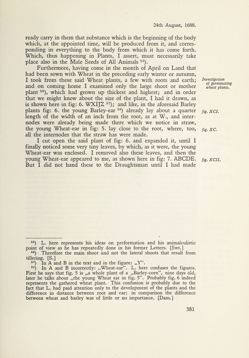 ready carry in them that substance which is the beginning of the body which, at the appointed time, will be produced from it, and corres¬ ponding in everything to the body from which it has come forth. Which, thus happening in Plants, I assert, must necessarily take place also in the Male Seeds of All Animals 55). Furthermore, having come in the month of April on Land that had been sown with Wheat in the preceding early winter or autumn, I took from these said Wheat plants, a few with roots and earth; and on coming home I examined only the large shoot or mother plant 56), which had grown up thickest and highest; and in order that we might know about the size of the plant, I had it drawn, as is shown here in fig: 6. WXIJZ 57); and like, in the aforesaid Barley plants fig: 6. the young Barley-ear 58) already lay about a quarter length of the width of an inch from the root, as at W., and inter¬ nodes were already being made there which we notice in straw, the young Wheat-ear in fig: 5. lay close to the root, where, too, all the internodes that the straw has were made. I cut open the said plant of fig: 6. and expanded it, until I finally noticed some very tiny leaves, by which, as it were, the young Wheat-ear was enclosed. I removed also these leaves, and then the young Wheat-ear appeared to me, as shown here in fig: 7. ABODE. But I did not hand these to the Draughtsman until I had made Investigation of germinating wheat plants. fig. XCI. fig. XC. fig. XCIL 55) L. here represents his ideas on preformation and his animalculistic point of view as he has repeatedly done in his former Letters. [Swt.] 66) Therefore the main shoot and not the lateral shoots that result from tillering. [S.] 57) In A and B in the text and in the figure: „Y. 68) In A and B incorrectly: „Wheat-ear. L. here confuses the figures. First he says that fig. 5 is „a whole plant of a „Barley-corn, nine days old, later he talks about „the young Wheat ear in fig. 5. Probably fig. 6 indeed represents the gathered wheat plant. This confusion is probably due to the fact that L. had paid attention only to the development of the plants and the difference in distance between root and ear; in comparison the difference between wheat and barley was of little or no importance. [Dam.]