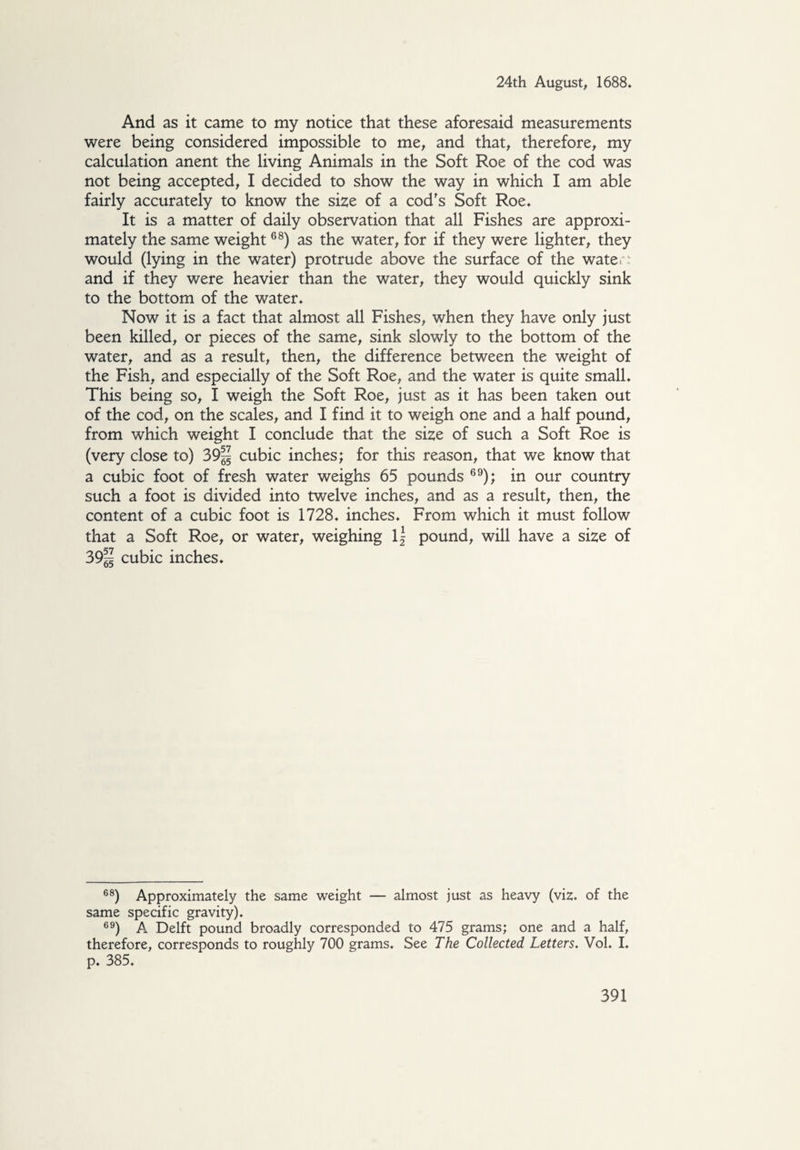 And as it came to my notice that these aforesaid measurements were being considered impossible to me, and that, therefore, my calculation anent the living Animals in the Soft Roe of the cod was not being accepted, I decided to show the way in which I am able fairly accurately to know the size of a cod's Soft Roe* It is a matter of daily observation that all Fishes are approxi¬ mately the same weight68) as the water, for if they were lighter, they would (lying in the water) protrude above the surface of the water: and if they were heavier than the water, they would quickly sink to the bottom of the water. Now it is a fact that almost all Fishes, when they have only just been killed, or pieces of the same, sink slowly to the bottom of the water, and as a result, then, the difference between the weight of the Fish, and especially of the Soft Roe, and the water is quite small. This being so, I weigh the Soft Roe, just as it has been taken out of the cod, on the scales, and I find it to weigh one and a half pound, from which weight I conclude that the size of such a Soft Roe is (very close to) 39% cubic inches; for this reason, that we know that a cubic foot of fresh water weighs 65 pounds 69); in our country such a foot is divided into twelve inches, and as a result, then, the content of a cubic foot is 1728. inches. From which it must follow that a Soft Roe, or water, weighing l| pound, will have a size of 39% cubic inches. 68) Approximately the same weight — almost just as heavy (viz. of the same specific gravity). 69) A Delft pound broadly corresponded to 475 grams; one and a half, therefore, corresponds to roughly 700 grams. See The Collected Letters. Vol. I. p. 385.