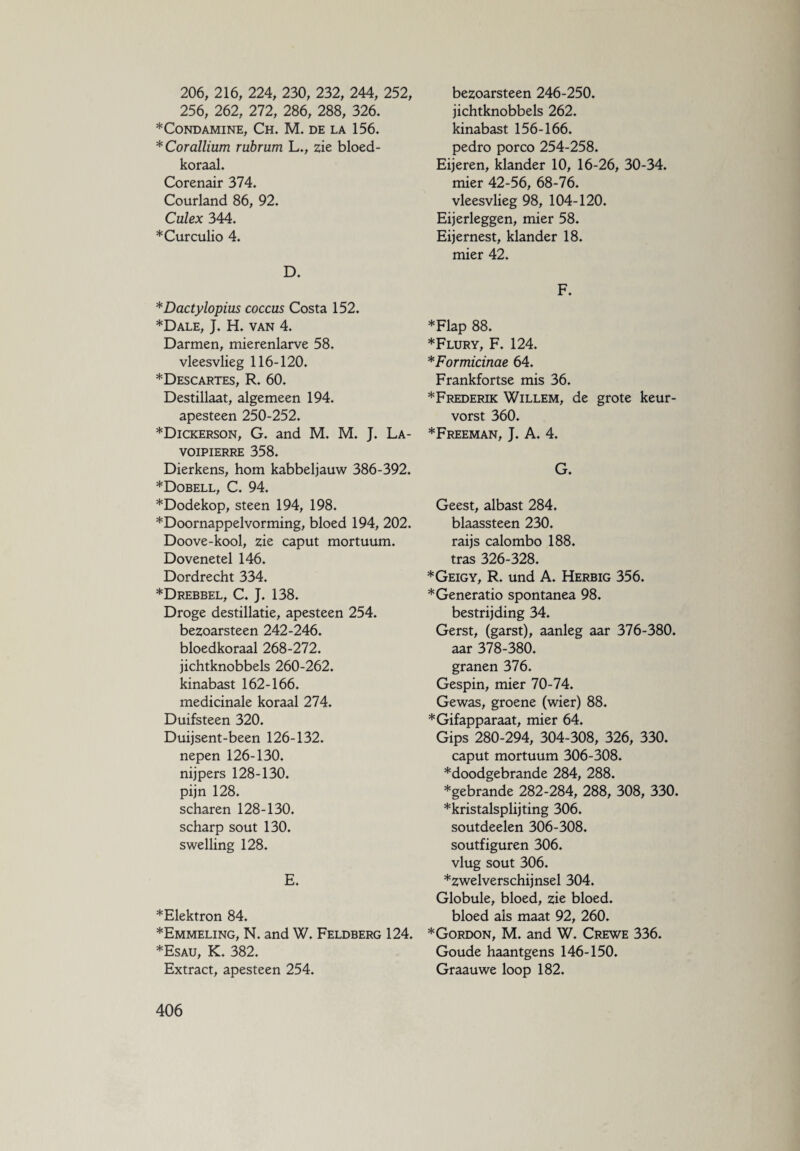 206, 216, 224, 230, 232, 244, 252, 256, 262, 272, 286, 288, 326. *CONDAMINE, CH. M. DE LA 156. * Cor allium rubrum L., zie bloed¬ koraal. Corenair 374. Courland 86, 92. Culex 344. ♦Curculio 4. D. *Dactylopius coccus Costa 152. ♦Dale, J. H. van 4. Darmen, mierenlarve 58. vleesvlieg 116-120. *Descartes, R. 60. Destillaat, algemeen 194. apesteen 250-252. ♦Dickerson, G. and M. M. J. La- VOIPIERRE 358. Dierkens, horn kabbeljauw 386-392. ♦Dobell, C. 94. ♦Dodekop, steen 194, 198. ♦Doornappelvorming, bloed 194, 202. Doove-kool, zie caput mortuum. Dovenetel 146. Dordrecht 334. ♦Drebbel, C. J. 138. Droge destillatie, apesteen 254. bezoarsteen 242-246. bloedkoraal 268-272. jichtknobbels 260-262. kinabast 162-166. medicinale koraal 274. Duifsteen 320. Duijsent-been 126-132. nepen 126-130. nijpers 128-130. pijn 128. scharen 128-130. scharp sout 130. swelling 128. E. ♦Elektron 84. ♦Emmeling, N. and W. Feldberg 124. ♦Esau, K. 382. Extract, apesteen 254. bezoarsteen 246-250. jichtknobbels 262. kinabast 156-166. pedro porco 254-258. Eijeren, klander 10, 16-26, 30-34. mier 42-56, 68-76. vleesvlieg 98, 104-120. Eijerleggen, mier 58. Eijernest, klander 18. mier 42. F. ♦Flap 88. ♦Flury, F. 124. *Formicinae 64. Frankfortse mis 36. ♦Frederik Willem, de grote keur¬ vorst 360. ♦Freeman, J. A. 4. G. Geest, albast 284. blaassteen 230. raijs calombo 188. tras 326-328. ♦Geigy, R. und A. Herbig 356. ♦Generatio spontanea 98. bestrijding 34. Gerst, (garst), aanleg aar 376-380. aar 378-380. granen 376. Gespin, mier 70-74. Gewas, groene (wier) 88. ♦Gifapparaat, mier 64. Gips 280-294, 304-308, 326, 330. caput mortuum 306-308. ♦doodgebrande 284, 288. ♦gebrande 282-284, 288, 308, 330. ♦kristalsplijting 306. soutdeelen 306-308. soutfiguren 306. vlug sout 306. ♦zwelverschijnsel 304. Globule, bloed, zie bloed, bloed als maat 92, 260. ♦Gordon, M. and W. Crewe 336. Goude haantgens 146-150. Graauwe loop 182.