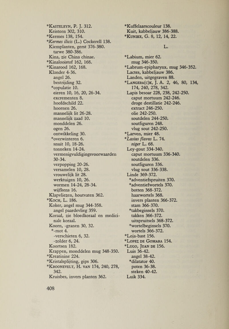 *Kasteleyn, P. J. 312. Keisteen 302, 310. *Kermes 138, 154. * Kermes ilicis (L.) Cockerell 138. Kiemplanten, gerst 376-380. tarwe 380-386. Kina, zie China chinae. *Kinalooistof 162, 168. *Kinarood 162, 168. Klander 4-36. angel 26. bestrijding 32. * copulatie 10. eieren 10, 16, 20, 26-34. excrementen 8. hoofdschild 22. hoornen 26. mannelijk lit 26-28. mannelijk zaad 10. monddelen 26. ogen 26. ontwikkeling 30. *overwinteren 6. snuit 10, 18-26. tonneken 14-24. vermenigvuldigingsvoorwaarden 30-34. verpopping 20-26. versamelen 10, 28. vrouwelijk lit 28. werktuigen 10, 26. wormen 14-24, 28-34. wijfkens 16. Klapvliezen, houtvaten 362. *Koch, L. 186. Koker, angel mug 344-358. angel paardevlieg 359. Koraal, zie bloedkoraal en medici¬ nale koraal. Koorn, -granen 30, 32. *-mot 4. -verschieten 6, 32. -zolder 6, 24. Koortsen 182. Krappen, monddelen mug 348-350. *Kreatinine 224. *Kristalsplijting, gips 306. *Kroonevelt, H. van 174, 240, 278, 342. Kruisbes, invers planten 362. *Kuffelaarscouleur 138. Kuit, kabbeljauw 386-388. *Kunike, G. 8, 12, 14, 22. L. * Labium, mier 62. mug 346-350. *Labrum-epipharynx, mug 346-352. Lactes, kabbeljauw 386. Landen, uitgegraven 88. *Langera(c)k, J. A. 2, 46, 80, 134, 174, 240, 278, 342. Lapis besoar 228, 238, 242-250. caput mortuum 242-246. droge destillatie 242-246. extract 246-250. olie 242-250. soutdelen 244-250. soutfiguren 248. vlug sout 242-250. * Larven, mier 48. *Lasius flavus L. 74. niger L. 68. Ley-gout 334-340. caput mortuum 336-340. soutdelen 336. soutfiguren 336. vlug sout 336-338. Linde 369-372. *adventiefspruiten 370. *adventiefwortels 370. botten 368-372. haarwortels 368. invers planten 366-372. stam 366-370. *takbeginsels 370. takken 366-372. uitspruitsels 368-372. *wortelbeginsels 370. wortels 366-372. *Loja-bast 156. * Lopez de Gomara 154. *Lugo, Juan de 156. Luis 36-42. angel 38-42. *dilatator 40. poten 36-38. steken 40-42. Luik 334.