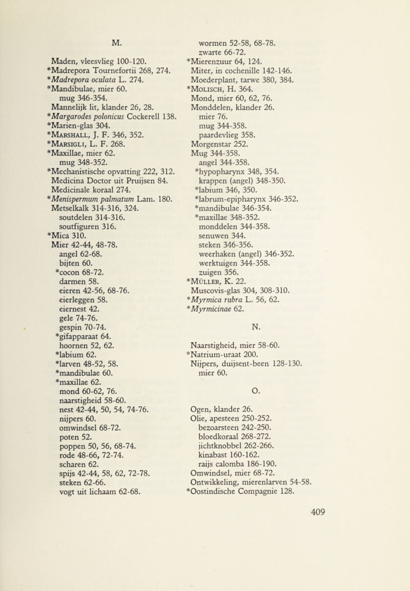 M. Maden, vleesvlieg 100-120. *Madrepora Tournefortii 268, 274. *Madrepora oculata L. 274. ♦Mandibulae, mier 60. mug 346-354. Mannelijk lit, klander 26, 28. * Margar odes polonicus Cockerell 138. ♦Marien-glas 304. ♦Marshall, J. F. 346, 352. ♦Marsigli, L. F. 268. ♦Maxillae, mier 62. mug 348-352. ♦Mechanistische opvatting 222, 312. Medicina Doctor uit Pruijsen 84. Medicinale koraal 274. *Menispermum palmatum Lam. 180. Metselkalk 314-316, 324. soutdelen 314-316. soutfiguren 316. ♦Mica 310. Mier 42-44, 48-78. angel 62-68. bijten 60. ♦cocon 68-72. darmen 58. eieren 42-56, 68-76. eierleggen 58. eiernest 42. gele 74-76. gespin 70-74. ♦gifapparaat 64. hoornen 52, 62. ♦labium 62. ♦larven 48-52, 58. ♦mandibulae 60. ♦maxillae 62. mond 60-62, 76. naarstigheid 58-60. nest 42-44, 50, 54, 74-76. nijpers 60. omwindsel 68-72. poten 52. poppen 50, 56, 68-74. rode 48-66, 72-74. scharen 62. spijs 42-44, 58, 62, 72-78. steken 62-66. vogt uit lichaam 62-68. wormen 52-58, 68-78. zwarte 66-72. ♦Mierenzuur 64, 124. Miter, in cochenille 142-146. Moederplant, tarwe 380, 384. ♦Molisch, H. 364. Mond, mier 60, 62, 76. Monddelen, klander 26. mier 76. mug 344-358. paardevlieg 358. Morgenstar 252. Mug 344-358. angel 344-358. ♦hypopharynx 348, 354. krappen (angel) 348-350. ♦labium 346, 350. ♦labrum-epipharynx 346-352. ♦mandibulae 346-354. ♦maxillae 348-352. monddelen 344-358. senuwen 344. steken 346-356. weerhaken (angel) 346-352. werktuigen 344-358. zuigen 356. ♦Müller, K. 22. Muscovis-glas 304, 308-310. *Myrmica rubra L. 56, 62. ♦ Myrmicinae 62. N. Naarstigheid, mier 58-60. ♦Natrium-uraat 200. Nijpers, duijsent-been 128-130. mier 60. O. Ogen, klander 26. Olie, apesteen 250-252. bezoarsteen 242-250. bloedkoraal 268-272. jichtknobbel 262-266. kinabast 160-162. raijs calomba 186-190. Omwindsel, mier 68-72. Ontwikkeling, mierenlarven 54-58. ♦Oostindische Compagnie 128.