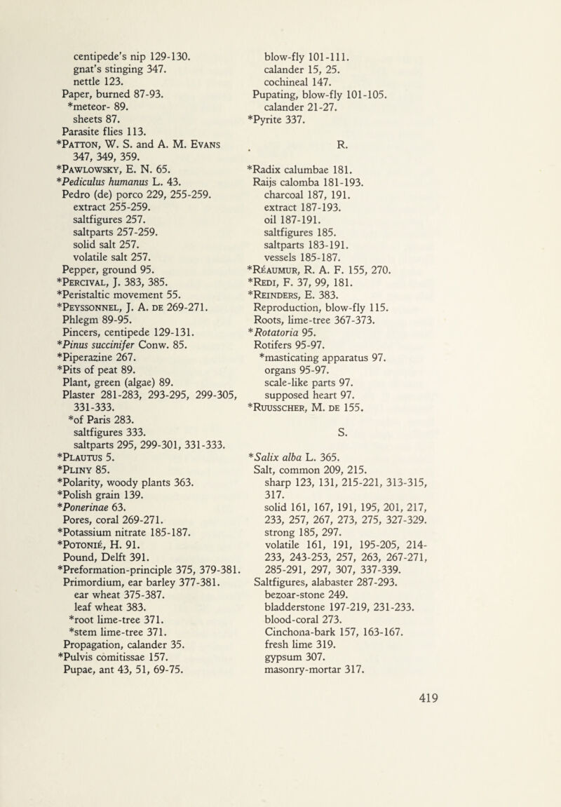 centipede's nip 129-130. gnat's stinging 347. nettle 123. Paper, burned 87-93. ♦meteor- 89. sheets 87. Parasite flies 113. ♦Patton, W. S. and A. M. Evans 347, 349, 359. ♦Pawlowsky, E. N. 65. *Pediculus humanus L. 43. Pedro (de) porco 229, 255-259. extract 255-259. saltfigures 257. saltparts 257-259. solid salt 257. volatile salt 257. Pepper, ground 95. ♦Percival, J. 383, 385. ♦Peristaltic movement 55. ♦Peyssonnel, J. A. de 269-271. Phlegm 89-95. Pincers, centipede 129-131. *Pinus succinifer Conw. 85. ♦Piperazine 267. ♦Pits of peat 89. Plant, green (algae) 89. Plaster 281-283, 293-295, 299-305, 331-333. ♦of Paris 283. saltfigures 333. saltparts 295, 299-301, 331-333. ♦Plautus 5. ♦Pliny 85. ♦Polarity, woody plants 363. ♦Polish grain 139. *Ponerinae 63. Pores, coral 269-271. ♦Potassium nitrate 185-187. ♦POTONIÉ, H. 91. Pound, Delft 391. ♦Preformation-principle 375, 379-381. Primordium, ear barley 377-381. ear wheat 375-387. leaf wheat 383. ♦root lime-tree 371. ♦stem lime-tree 371. Propagation, calander 35. ♦Pulvis comitissae 157. Pupae, ant 43, 51, 69-75. blow-fly 101-111. calander 15, 25. cochineal 147. Pupating, blow-fly 101-105. calander 21-27. ♦Pyrite 337. R. ♦Radix calumbae 181. Raijs calomba 181-193. charcoal 187, 191. extract 187-193. oil 187-191. saltfigures 185. saltparts 183-191. vessels 185-187. ♦Reaumur, R. A. F. 155, 270. ♦Redi, F. 37, 99, 181. ♦Reinders, E. 383. Reproduction, blow-fly 115. Roots, lime-tree 367-373. ♦ Rotatoria 95. Rotifers 95-97. ♦masticating apparatus 97. organs 95-97. scale-like parts 97. supposed heart 97. ♦Ruusscher, M. de 155. S. *Salix alba L. 365. Salt, common 209, 215. sharp 123, 131, 215-221, 313-315, 317. solid 161, 167, 191, 195, 201, 217, 233, 257, 267, 273, 275, 327-329. strong 185, 297. volatile 161, 191, 195-205, 214- 233, 243-253, 257, 263, 267-271, 285-291, 297, 307, 337-339. Saltfigures, alabaster 287-293. bezoar-stone 249. bladderstone 197-219, 231-233. blood-coral 273. Cinchona-bark 157, 163-167. fresh lime 319. gypsum 307. masonry-mortar 317.