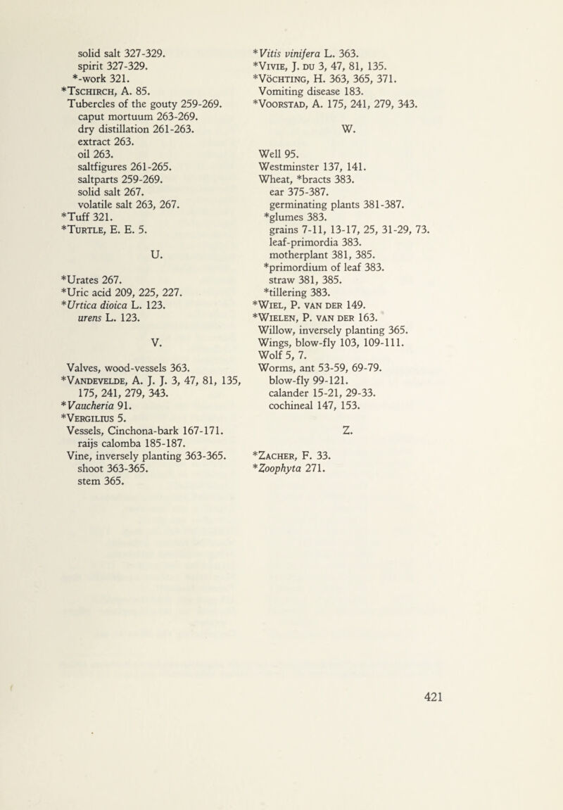 solid salt 327-329. spirit 327-329. ♦-work 321. ♦Tschirch, A. 85. Tubercles of the gouty 259-269. caput mortuum 263-269. dry distillation 261-263. extract 263. oil 263. saltfigures 261-265. saltparts 259-269. solid salt 267. volatile salt 263, 267. ♦Tuff 321. ♦Turtle, E. E. 5. U. ♦Urates 267. ♦Uric acid 209, 225, 227. *Urtica dioica L. 123. mens L. 123. V. Valves, wood-vessels 363. ♦Vandevelde, A. J. J. 3, 47, 81, 135, 175, 241, 279, 343. *Vaucheria 91. ♦Vergilius 5. Vessels, Cinchona-bark 167-171. raijs calomba 185-187. Vine, inversely planting 363-365. shoot 363-365. stem 365. *Vitis vinifera L. 363. ♦Vivie, J. du 3, 47, 81, 135. ♦VöCHTiNG, H. 363, 365, 371. Vomiting disease 183. ♦Voorstad, A. 175, 241, 279, 343. W. Well 95. Westminster 137, 141. Wheat, *bracts 383. ear 375-387. germinating plants 381-387. ♦glumes 383. grains 7-11, 13-17, 25, 31-29, 73. leaf-primordia 383. motherplant 381, 385. ♦primordium of leaf 383. straw 381, 385. ♦tillering 383. ♦Wiel, P. van der 149. ♦Wielen, P. van der 163. Willow, inversely planting 365. Wings, blow-fly 103, 109-111. Wolf 5, 7. Worms, ant 53-59, 69-79. blow-fly 99-121. calander 15-21, 29-33. cochineal 147, 153. Z. ♦Zacher, F. 33. *Zoophyta 271.