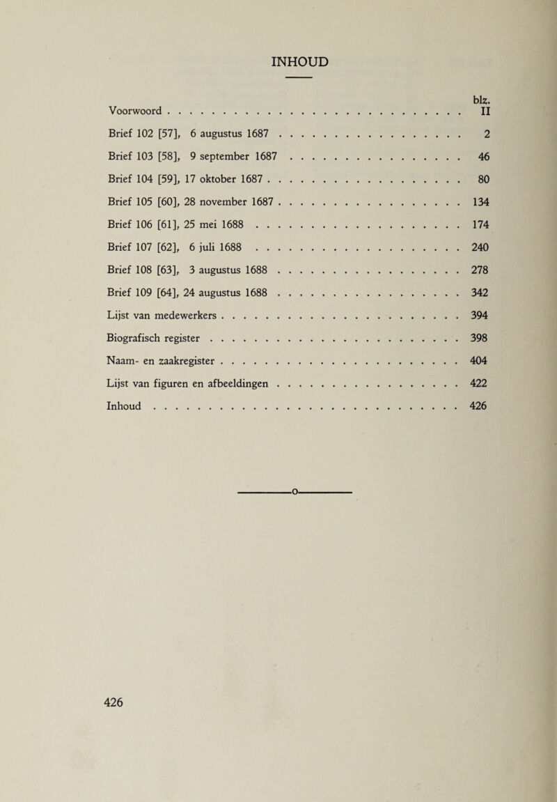 INHOUD biz. Voorwoord. II Brief 102 [57], 6 augustus 1687 . 2 Brief 103 [58], 9 september 1687 46 Brief 104 [59], 17 oktober 1687 . 80 Brief 105 [60], 28 november 1687 . ..... . 134 Brief 106 [61], 25 mei 1688 174 Brief 107 [62], 6 juli 1688 240 Brief 108 [63], 3 augustus 1688 . 278 Brief 109 [64], 24 augustus 1688 . 342 Lijst van medewerkers.394 Biografisch register. 398 Naam- en zaakregister...404 Lijst van figuren en afbeeldingen. 422 Inhoud 426 -o-