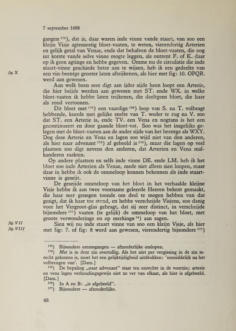 /fc.X fig. VII fig. VIII 7 september 1688 gangen 173), dat is, daar waren inde vinne vande staart, van soo een kleijn Visje agtensestig bloet-vaaten, te weten, vierendertig Arteriën en gelijk getal van Venae, ende dat behalven de bloet-vaaten, die nog int korste vande selve vinne mogte leggen, als ontrent F. of K. daar op ik geen agtinge en hebbe gegeven, Omme nu de circulatie die inde staart-vinne geschiede beter aan te wijsen, heb ik een gedeelte van een vin-beentge grooter laten afteijkenen, als hier met fig: 10. OPQR. werd aan gewesen. Aan welk been seer digt aan ijder sijde heen loopt een Arterie, die hier beijde werden aan gewesen met ST. ende WX. in welke bloet-vaaten ik hebbe laten teijkenen, die deeltgens bloet, die haar als rond vertoonen. Dit bloet met174) een vaardige 144) loop van S. na T. volbragt hebbende, keerde met gelijke snelte van T. weder te rug na V. soo dat ST. een Arterie is, ende TV. een Vena en nogtans is het een gecontinueert en door gaande bloet-vat. Soo was het insgelijks ge¬ legen met de bloet-vaaten aan de ander sijde van het beentge als WXY. Dog dese Arterie en Vena en lagen soo wijd niet van den anderen, als hier naar advenant175) af gebeeld is176), maar die lagen op veel plaatsen soo digt nevens den anderen, dat Arteriën en Vena mal- kanderen raakten. Op andere plaatsen en selfs inde vinne DE. ende LM. heb ik het bloet soo inde Arteriën als Venae, mede niet alleen sien loopen, maar daar in hebbe ik ook de ommeloop konnen bekennen als inde staart- vinne is geseijt. De geseij de ommeloop van het bloet in het verhaalde kleijne Visje hebbe ik aan twee voorname geleerde Heeren bekent gemaakt, die haar seer genegen toonde om deel te mogen hebben van dat gesigt, dat ik haar toe stond, en hebbe verscheijde Visjens, soo danig voor het Vergroot-glas gebragt, dat sij seer distinct, in verscheijde bijsondere 177) vaaten (te gelijk) de ommeloop van het bloet, met groote verwonderinge en op merkinge74) aan sagen. Sien wij nu inde staart vinne van soo een kleijn Visje, als hier met fig: 7. of fig: 8 werd aan gewesen, vierendertig bijsondere177) 173) Bijsondere ommegangen — afzonderlijke omlopen. 174) Met is in deze zin overtollig. Als het niet per vergissing in de zin te¬ recht gekomen is, moet het een gelijktijdigheid uitdrukken: ’onmiddelijk na het volbrengen van’. [Dam.] 175) De bepaling „naar advenant staat ten onrechte in de voorzin; arterie en vena lagen verhoudingsgewijs niet zo ver van elkaar, als hier is afgebeeld. [Dam.] 176) In A en B: „is afgebeeld. 177) Bijsondere — afzonderlijke.