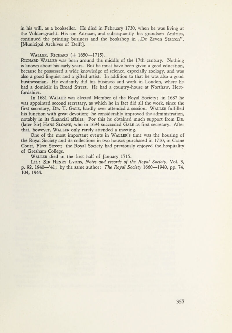 in his will, as a bookseller. He died in February 1730, when he was living at the Voldersgracht. His son Adriaan, and subsequently his grandson Andries, continued the printing business and the bookshop in „De Zeven Starren’. [Municipal Archives of Delft]. Waller, Richard (± 1650—1715). Richard Waller was born around the middle of the 17th century. Nothing is known about his early years. But he must have been given a good education, because he possessed a wide knowledge of science, especially zoology, and was also a good linguist and a gifted artist. In addition to that he was also a good businessman. He evidently did his business and work in London, where he had a domicile in Broad Street. He had a country-house at Northaw, Hert¬ fordshire. In 1681 Waller was elected Member of the Royal Society; in 1687 he was appointed second secretary, as which he in fact did all the work, since the first secretary, Dr. T. Gale, hardly ever attended a session. Waller fulfilled his function with great devotion; he considerably improved the administration, notably in its financial affairs. For this he obtained much support from Dr. (later Sir) Hans Sloane, who in 1694 succeeded Gale as first secretary. After that, however, Waller only rarely attended a meeting. One of the most important events in Waller's time was the housing of the Royal Society and its collections in two houses purchased in 1710, in Crane Court, Fleet Street; the Royal Society had previously enjoyed the hospitality of Gresham College. Waller died in the first half of January 1715. Lit.: Sir Henry Lyons, Notes and records of the Royal Society, Vol. 3, p. 92, 1940—'41; by the same author: The Royal Society 1660—1940, pp. 74, 104, 1944.