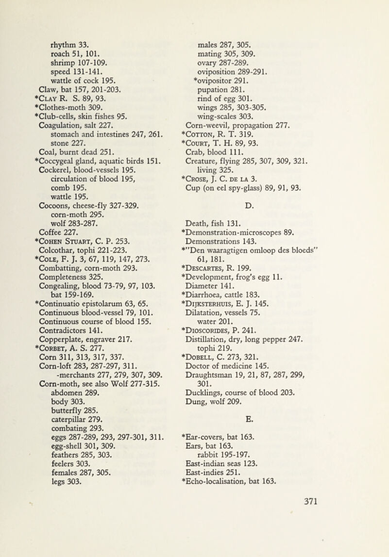 rhythm 33. roach 51, 101. shrimp 107-109. speed 131-141. wattle of cock 195. Claw, bat 157, 201-203. ♦Clay R. S. 89, 93. ♦Clothes-moth 309. ♦Club-cells, skin fishes 95. Coagulation, salt 227. stomach and intestines 247, 261. stone 227. Coal, burnt dead 251. ♦Coccygeal gland, aquatic birds 151. Cockerel, blood-vessels 195. circulation of blood 195, comb 195. wattle 195. Cocoons, cheese-fly 327-329. corn-moth 295. wolf 283-287. Coffee 227. ♦Cohen Stuart, C. P. 253. Colcothar, tophi 221-223. ♦Cole, F. J. 3, 67, 119, 147, 273. Combatting, corn-moth 293. Completeness 325. Congealing, blood 73-79, 97, 103. bat 159-169. ♦Continuatio epistolarum 63, 65. Continuous blood-vessel 79, 101. Continuous course of blood 155. Contradictors 141. Copperplate, engraver 217. ♦Corbet, A. S. 277. Corn 311, 313, 317, 337. Corn-loft 283, 287-297, 311. -merchants 277, 279, 307, 309. Corn-moth, see also Wolf 277-315. abdomen 289. body 303. butterfly 285. caterpillar 279. combating 293. eggs 287-289, 293, 297-301, 311. egg-shell 301, 309. feathers 285, 303. feelers 303. females 287, 305. legs 303. males 287, 305. mating 305, 309. ovary 287-289. oviposition 289-291. ♦ovipositor 291. pupation 281. rind of egg 301. wings 285, 303-305. wing-scales 303. Corn-weevil, propagation 277. ♦Cotton, R. T. 319. ♦Court, T. H. 89, 93. Crab, blood 111. Creature, flying 285, 307, 309, 321. living 325. ♦Crose, J. C. de la 3. Cup (on eel spy-glass) 89, 91, 93. D. Death, fish 131. ♦Demonstration-microscopes 89. Demonstrations 143. ♦Den waaragtigen omloop des bloeds” 61, 181. ♦Descartes, R. 199. ♦Development, frog's egg 11. Diameter 141. ♦Diarrhoea, cattle 183. ♦Dijksterhuis, E. J. 145. Dilatation, vessels 75. water 201. ♦Dioscorides, P. 241. Distillation, dry, long pepper 247. tophi 219. ♦Dobell, C. 273, 321. Doctor of medicine 145. Draughtsman 19, 21, 87, 287, 299, 301. Ducklings, course of blood 203. Dung, wolf 209. E. ♦Ear-covers, bat 163. Ears, bat 163. rabbit 195-197. East-indian seas 123. East-indies 251. ♦Echo-localisation, bat 163.