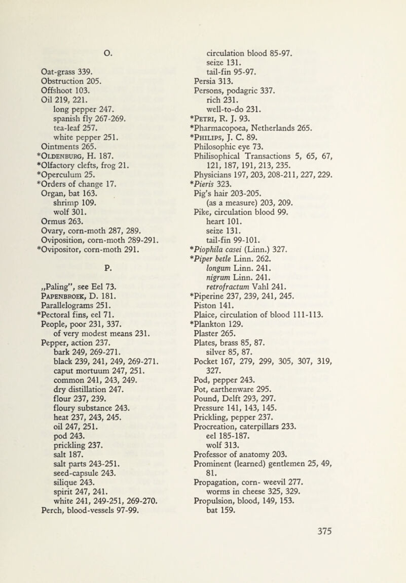 o. Oat-grass 339. Obstruction 205. Offshoot 103. Oil 219, 221. long pepper 247. Spanish fly 267-269. tea-leaf 257. white pepper 251. Ointments 265. * Oldenburg, H. 187. *01factory clefts, frog 21. *Operculum 25. ♦Orders of change 17. Organ, bat 163. shrimp 109. wolf 301. Ormus 263. Ovary, corn-moth 287, 289. Oviposition, corn-moth 289-291. ♦Ovipositor, corn-moth 291. P. „Paling'', see Eel 73. Papenbroek, D. 181. Parallelograms 251. ♦Pectoral fins, eel 71. People, poor 231, 337. of very modest means 231. Pepper, action 237. bark 249, 269-271. black 239, 241, 249, 269-271. caput mortuum 247, 251. common 241, 243, 249. dry distillation 247. flour 237, 239. floury substance 243. heat 237, 243, 245. oil 247, 251. pod 243. prickling 237. salt 187. salt parts 243-251. seed-capsule 243. silique 243. spirit 247, 241. white 241, 249-251, 269-270. Perch, blood-vessels 97-99. circulation blood 85-97. seize 131. tail-fin 95-97. Persia 313. Persons, podagric 337. rich 231. well-to-do 231. ♦Petri, R. J. 93. ♦Pharmacopoea, Netherlands 265. ♦Philips, J. C. 89. Philosophic eye 73. Philisophical Transactions 5, 65, 67, 121, 187, 191,213, 235. Physicians 197, 203, 208-211, 227, 229. *Pieris 323. Pig's hair 203-205. (as a measure) 203, 209. Pike, circulation blood 99. heart 101. seize 131. tail-fin 99-101. *Piophila casei (Linn.) 327. *Piper betle Linn. 262. longum Linn. 241. nigrum Linn. 241. retrofractum Vahl 241. ♦Piperine 237, 239, 241, 245. Piston 141. Plaice, circulation of blood 111-113. ♦Plankton 129. Plaster 265. Plates, brass 85, 87. silver 85, 87. Pocket 167, 279, 299, 305, 307, 319, 327. Pod, pepper 243. Pot, earthenware 295. Pound, Delft 293, 297. Pressure 141, 143, 145. Prickling, pepper 237. Procreation, caterpillars 233. eel 185-187. wolf 313. Professor of anatomy 203. Prominent (learned) gentlemen 25, 49, 81. Propagation, corn- weevil 277. worms in cheese 325, 329. Propulsion, blood, 149, 153. bat 159.