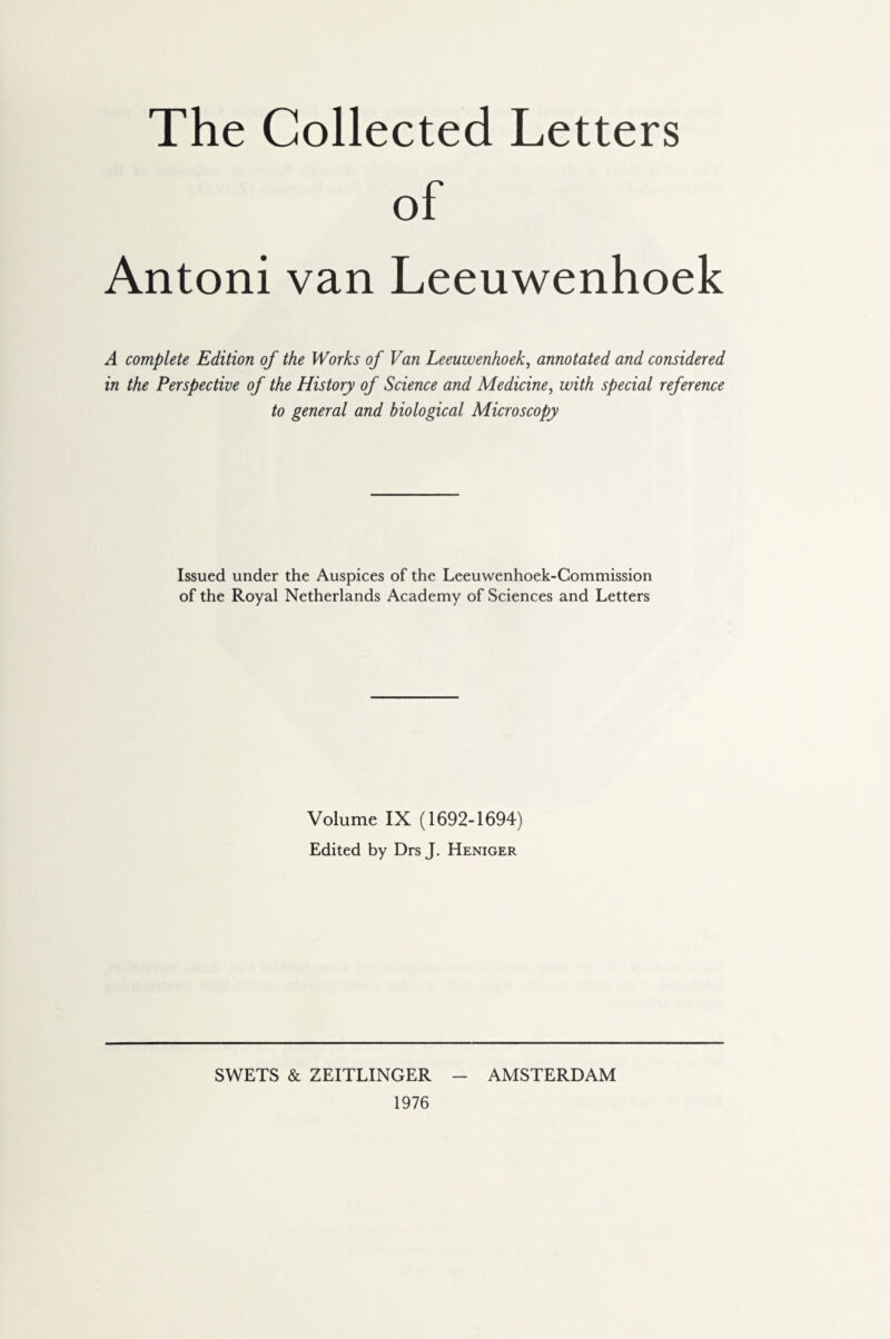 The Collected Letters of Antoni van Leeuwenhoek A complete Edition of the Works of Van Leeuwenhoek, annotated and considered in the Perspective of the History of Science and Medicine, with special reference to general and biological Microscopy Issued under the Auspices of the Leeuwenhoek-Commission of the Royal Netherlands Academy of Sciences and Letters Volume IX (1692-1694) Edited by Drs J. Heniger 1976