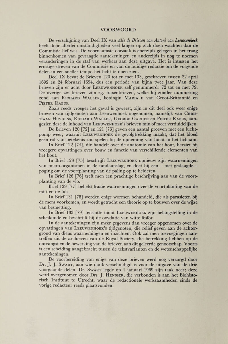 VOORWOORD De verschijning van Deel IX van Alle de Brieven van Antoni van Leeuwenhoek heeft door allerlei omstandigheden veel langer op zich doen wachten dan de Commissie lief was. De voornaamste oorzaak is enerzijds gelegen in het traag binnenkomen van gevraagde aantekeningen en anderzijds in nog te noemen veranderingen in de staf van werkers aan deze uitgave. Het is intussen het ernstige streven van de Commissie en van de huidige redactie om de volgende delen in een sneller tempo het licht te doen zien. Deel IX bevat de Brieven 120 tot en met 133, geschreven tussen 22 april 1692 en 24 februari 1694, dus een periode van bijna twee jaar. Van deze brieven zijn er acht door Leeuwenhoek zelf genummerd: 72 tot en met 79. De overige zes brieven zijn zg. tussenbrieven, welke hij zonder nummering zond aan Richard Waller, koningin Maria ii van Groot-Brittannië en Pieter Rabus. Zoals reeds vroeger het geval is geweest, zijn in dit deel ook weer enige brieven van tijdgenoten aan Leeuwenhoek opgenomen, namelijk van Chris¬ tiaan Huygens, Richard Waller, George Garden en Pieter Rabus, aan- gezien deze de inhoud van Leeuwenhoek’s brieven min of meer verduidelijken. De Brieven 120 [72] en 121 [73] geven een aantal proeven met een lucht¬ pomp weer, waaruit Leeuwenhoek de gevolgtrekking maakt, dat het bloed geen rol van betekenis zou spelen bij de opneming van lucht in het lichaam. In Brief 122 [74], die handelt over de anatomie van het hout, herziet hij vroegere opvattingen over bouw en functie van verschillende elementen van het hout. In Brief 123 [75] beschrijft Leeuwenhoek opnieuw zijn waarnemingen van micro-organismen in de tandaanslag, en doet hij een - niet geslaagde - poging om de voortplanting van de paling op te helderen. In Brief 126 [76] treft men een prachtige beschrijving aan van de voort¬ planting van de vlo. Brief 129 [77] behelst fraaie waarnemingen over de voortplanting van de mijt en de luis. In Brief 131 [78] worden enige wormen behandeld, die als parasieten bij de mens voorkomen, en wordt getracht een theorie op te bouwen over de wijze van besmetting. In Brief 133 [79] tenslotte toont Leeuwenhoek zijn belangstelling in de scheikunde en beschrijft hij de oxydatie van witte fosfor. In de aantekeningen zijn meer gegevens dan vroeger opgenomen over de opvattingen van Leeuwenhoek’s tijdgenoten, die relief geven aan de achter¬ grond van diens waarnemingen en inzichten. Ook zal men toevoegingen aan¬ treffen uit de archieven van de Royal Society, die betrekking hebben op de ontvangst en de bewerking van de brieven aan dit geleerde genootschap. Voorts is een scheiding aangebracht tussen de tekstvarianten en de wetenschappelijke aantekeningen. De voorbereiding van enige van deze brieven werd nog verzorgd door Dr. J. J. Swart, aan wie dank verschuldigd is voor de uitgave van de drie voorgaande delen. Dr. Swart legde op 1 januari 1969 zijn taak neer; deze werd overgenomen door Drs. J. Heniger, die verbonden is aan het Biohisto- risch Instituut te Utrecht, waar de redactionele werkzaamheden sinds de vorige redacteur reeds plaatsvonden.