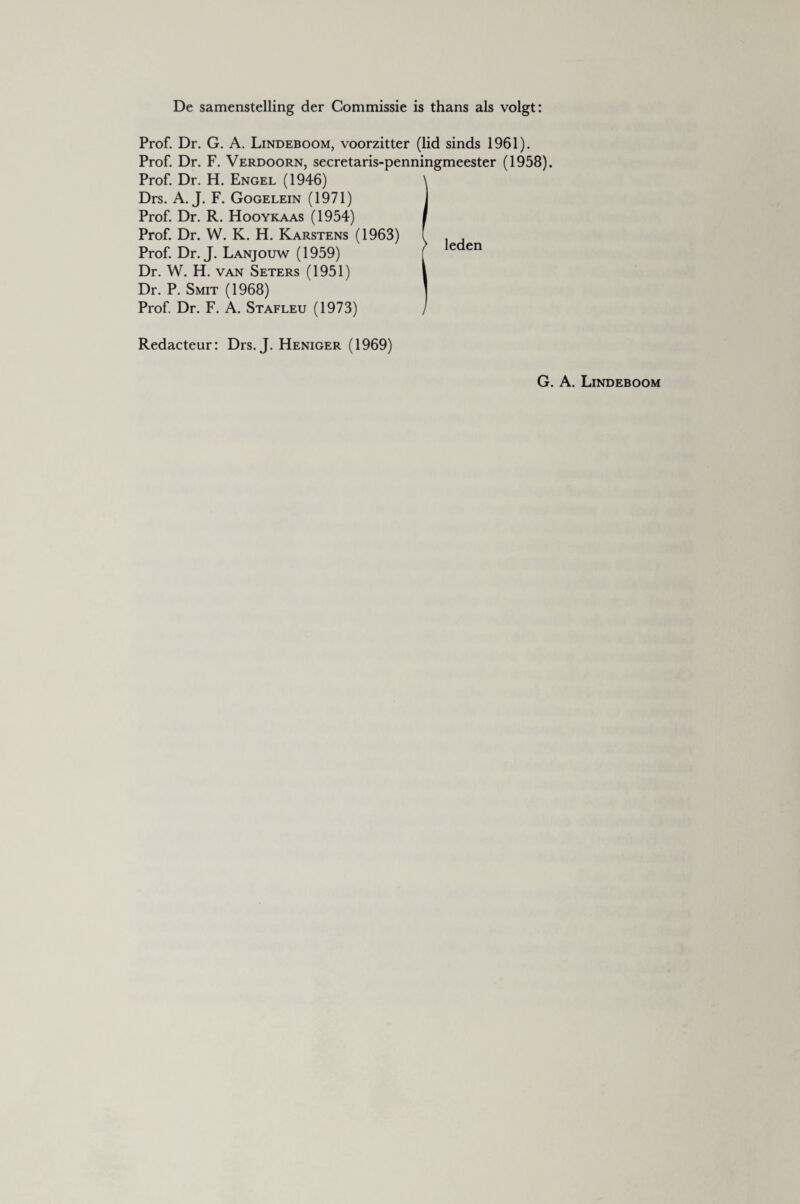 De samenstelling der Commissie is thans als volgt: Prof. Dr. G. A. Lindeboom, voorzitter (lid sinds 1961). Prof. Dr. F. Verdoorn, secretaris-penningmeester (1958). Prof. Dr. H. Engel (1946) \ Drs. A. J. F. Gogelein (1971) j Prof. Dr. R. Hooykaas (1954) i Prof. Dr. W. K. H. Karstens (1963) f Prof. Dr. J. Lanjouw (1959) [ leden Dr. W. H. van Seters (1951) 1 Dr. P. Smit (1968) ] Prof. Dr. F. A. Stafleu (1973) / Redacteur: Drs. J. Heniger (1969)