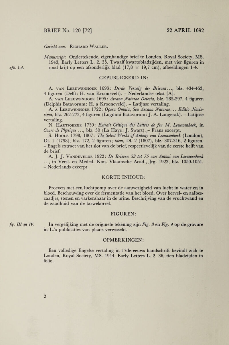 BRIEF No. 120 [72] 22 APRIL 1692 Gericht aan: Richard Waller. Manuscript: Ondertekende, eigenhandige brief te Londen, Royal Society, MS. 1943, Early Letters L. 2. 35. Twaalf kwartobladzijden, met vier figuren in afb. 1-4. rood krijt op een afzonderlijk blad (17,8 X 19,7 cm), afbeeldingen 1-4. GEPUBLICEERD IN: A. van Leeuwenhoek 1693: Derde Vervolg der Brieven..., biz. 434-453, 4 figuren (Delft: H. van Kroonevelt). - Nederlandse tekst [A], A. van Leeuwenhoek 1695: Arcana Naturae Detecta, biz. 285-297, 4 figuren (Delphis Batavorum: H. a Krooneveld). - Latijnse vertaling. A. a Leeuwenhoek 1722: Opera Omnia, Seu Arcana Naturae. .. Editio Novis- sima, biz. 262-273, 4 figuren (Lugduni Batavorum: J. A. Langerak). - Latijnse vertaling. N. Hartsoeker 1730: Extrait Critique des Lettres de feu M. Leeuwenhoek, in Cours de Physique ..., biz. 30 (La Haye: J. Swart). - Frans excerpt. S. Hoole 1798, 1807: The Select Works of Antony van Leeuwenhoek (London), Dl. 1 (1798), biz. 172, 2 figuren; idem, Dl. 2 (1807), biz. 307-316, 2 figuren. - Engels extract van het slot van de brief, respectievelijk van de eerste helft van de brief. A. J. J. Vandevelde 1922: De Brieven 53 tot 75 van Antoni van Leeuwenhoek ..., in Versl. en Meded. Kon. Vlaamsche Acad., Jrg. 1922, biz. 1050-1051. - Nederlands excerpt. KORTE INHOUD: Proeven met een luchtpomp over de aanwezigheid van lucht in water en in bloed. Beschouwing over de fermentatie van het bloed. Over kervel- en aalbes¬ zaadjes, stenen en varkenshaar in de urine. Beschrijving van de vruchtwand en de zaadhuid van de tarwekorrel. FIGUREN: fig. III en IV. In vergelijking met de originele tekening zijn Fig. 3 en Fig. 4 op de gravure in L.’s publicaties van plaats verwisseld. OPMERKINGEN: Een volledige Engelse vertaling in 17de-eeuws handschrift bevindt zich te Londen, Royal Society, MS. 1944, Early Letters L. 2. 36, tien bladzijden in folio.