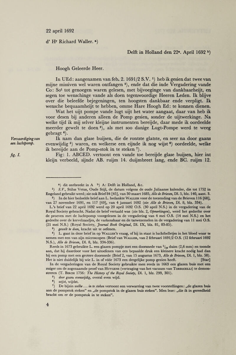 Vervaardiging van een luchtpomp. fig-I- 22 april 1692 d’ Hr Richard Waller. a) Delft in Holland den 22®. April 1692 b) Hoogh Geleerde Heer. In UEd: aangenamen van feb. 2. 1691/2 S.V. *) heb ik gesien dat twee van mijne missiven wel waren ontfangen 2), ende dat die inde Vergadering vande Co: So1 tot genoegen waren gelesen, met bijvoeginge van dankbaarheijt, en segen toe wenschinge vande als doen tegenwoordige Heeren Leden. Ik blijve over die beleefde bejegeningen, ten hoogsten dankbaar ende verpligt. Ik wensche bequaamheijt te hebben, omme Hare Hoogh Ed: te konnen dienen. Wat het uijt pompe vande lugt uijt het water aangaat, daar van heb ik voor desen bij anderen alleen de Pomp gesien, sonder de uijtwerkinge. Na welke tijd ik mij selver kleijne instrumenten bereijde, daar mede ik oordeelde meerder gewelt te doen3), als met soo danige Lugt-Pompe werd te weeg gebragt 4). Ik nam dan glase buijsen, die de rontste glatste, en seer na door gaans evenwijdig 5) waren, en welkerse een eijnde ik nog wijst 6) oordeelde, welke ik bereijde aan de Pomp-stok in te steken 7). Fig: 1. ABCED. vertoont een vande toe bereijde glase buijsen, hier int kleijn verbeeld, sijnde AB. ruijm 14. duijmbreet lang, ende BG. ruijm 12. a) dit ontbreekt in A b) A: Delft in Holland, &c. x) S. V., Stilus Vetus, Oude Stijl, de datum volgens de oude Juliaanse kalender, die tot 1752 in Engeland gebruikt werd; zie ook Brief 84 [45], van 30 maart 1685, Alle de Brieven, Dl. 5, blz. 140, aant. 3. 2) In de hier bedoelde brief aan L. bedankte Waller voor de toezending van de Brieven 116 [68], van 27 november 1691, en 117 [69], van 4 januari 1692 (zie Alle de Brieven, Dl. 8, blz. 334). L.’s brief van 22 april 1692 werd op 20 april 1692 O.S. (30 april N.S.) in de vergadering van de Royal Society gebracht. Nadat de brief vertaald was (zie blz. 2, Opmerkingen), werd het gedeelte over de proeven met de luchtpomp voorgelezen in de vergadering van 4 mei O.S. (14 mei N.S.) en het gedeelte over de kervelzaadjes, de varkenshaar en de tarwezemelen in de vergadering van 11 mei O.S. (21 mei N.S.) (Royal Society, Journal Book Original, Dl. IX, blz. 81, 83-85). 3) gewelt te doen, kracht uit te oefenen. 4) L. gaat in deze brief in op Waller’s vraag, of hij in staat is luchtbelletjes in het bloed waar te nemen met een van zijn microscopen (Brief van Waller, van 2 februari 1691/2 O.S. (12 februari 1692 N.S.), Alle de Brieven, Dl. 8, blz. 334-336). Reeds in 1673 gebruikte L. een glazen pompje met een doorsnede van 1/10 duim (2,6 mm) en toonde aan, dat hij daardoor voor het uitoefenen van een bepaalde druk een kleinere kracht nodig had dan bij een pomp met een grotere doorsnede (Brief 2, van 15 augustus 1673, Alle de Brieven, Dl. 1, blz. 58). Het is niet duidelijk bij wie L. in of vóór 1673 een dergelijke pomp gezien heeft. [Star] In de vergaderingen van de Royal Society gebruikte men reeds in 1663 een glazen buis met een zuiger om de zogenaamde proef van Huygens (vertraging van het vacuum van Torricelli) te demon¬ streren (T. Birch 1756: The History of the Royal Society, Dl. 1, blz. 299, 301). 6) door gaans evenwijdig, overal even wijd. ®) wijst, wijdst. 7) De bijzin welkt... in te steken vertoont een verwarring van twee voorstellingen: „de glazen buis aan de pompstok steken” en „de pompstok in de glazen buis steken”. Men leze: „die ik in gereedheid bracht om er de pompstok in te steken”.