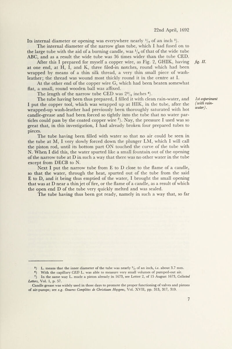 Its internal diameter or opening was everywhere nearly x/7 of an inch 5). The internal diameter of the narrow glass tube, which I had fused on to the large tube with the aid of a burning candle, was 1/6 of that of the wide tube ABC, and as a result the wide tube was 36 times wider than the tube CED. After this I prepared for myself a copper wire, as Fig. 2, GHIK, having at one end, at FI, I, and K, three filed-in notches, round which had been wrapped by means of a thin silk thread, a very thin small piece of wash- leather; the thread was wound most thickly round it in the centre at I. At the other end of the copper wire G, which had been beaten somewhat flat, a small, round wooden ball was affixed. The length of the narrow tube CED was 22/3 inches 6). The tube having been thus prepared, I filled it with clean rain-water, and I put the copper tool, which was wrapped up at HIK, in the tube, after the wrapped-up wash-leather had previously been thoroughly saturated with hot candle-grease and had been forced so tightly into the tube that no water par¬ ticles could pass by the coated copper wire 7). Nay, the pressure I used was so great that, in this investigation, I had already broken four prepared tubes to pieces. The tube having been filled with water so that no air could be seen in the tube at M, I very slowly forced down the plunger LM, which I will call the piston rod, until its bottom part ON touched the curve of the tube with N. When I did this, the water spurted like a small fountain out of the opening of the narrow tube at D in such a way that there was no other water in the tube except from DECB to N. Next I put the narrow tube from E to D close to the flame of a candle, so that the water, through the heat, spurted out of the tube from the said E to D, and it being thus emptied of the water, I brought the small opening that was at D near a thin jet of fire, or the flame of a candle, as a result of which the open end D of the tube very quickly melted and was sealed. The tube having thus been got ready, namely in such a way that, so far 5) L. means that the inner diameter of the tube was nearly 1/7 of an inch, i.e. about 3.7 mm. 6) With the capillary CED L. was able to measure very small volumes of pumped-out air. 7) In the same way L. made a piston already in 1673, see Letter 2, of 15 August 1673, Collected Letters, Vol. 1, p. 57. Candle grease was widely used in those days to promote the proper functioning of valves and pistons of air-pumps; see e.g. Oeuvres Completes de Christiaan Huygens, Vol. XVII, pp. 313, 317, 319. fig- II- 1st experiment (with rain¬ water).