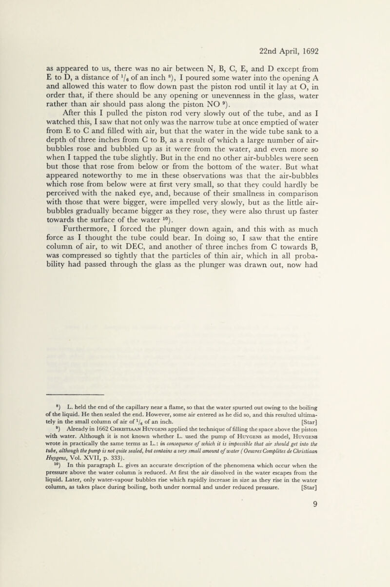 as appeared to us, there was no air between N, B, C, E, and D except from E to D, a distance of 1/6 of an inch 8), I poured some water into the opening A and allowed this water to flow down past the piston rod until it lay at O, in order that, if there should be any opening or unevenness in the glass, water rather than air should pass along the piston NO 9). After this I pulled the piston rod very slowly out of the tube, and as I watched this, I saw that not only was the narrow tube at once emptied of water from E to C and filled with air, but that the water in the wide tube sank to a depth of three inches from C to B, as a result of which a large number of air- bubbles rose and bubbled up as it were from the water, and even more so when I tapped the tube slightly. But in the end no other air-bubbles were seen but those that rose from below or from the bottom of the water. But what appeared noteworthy to me in these observations was that the air-bubbles which rose from below were at first very small, so that they could hardly be perceived with the naked eye, and, because of their smallness in comparison with those that were bigger, were impelled very slowly, but as the little air- bubbles gradually became bigger as they rose, they were also thrust up faster towards the surface of the water 10). Furthermore, I forced the plunger down again, and this with as much force as I thought the tube could bear. In doing so, I saw that the entire column of air, to wit DEC, and another of three inches from C towards B, was compressed so tightly that the particles of thin air, which in all proba¬ bility had passed through the glass as the plunger was drawn out, now had 8) L. held the end of the capillary near a flame, so that the water spurted out owing to the boiling of the liquid. He then sealed the end. However, some air entered as he did so, and this resulted ultima¬ tely in the small column of air of 1/6 of an inch. [Star] 9) Already in 1662 Christiaan Huygens applied the technique of filling the space above the piston with water. Although it is not known whether L. used the pump of Huygens as model, Huygens wrote in practically the same terms as L.: in consequence of which it is impossible that air should get into the tube, although the pump is not quite sealed, but contains a very small amount of water ( Oeuvres Completes de Christiaan Huygens, Vol. XVII, p. 333). 10) In this paragraph L. gives an accurate description of the phenomena which occur when the pressure above the water column is reduced. At first the air dissolved in the water escapes from the liquid. Later, only water-vapour bubbles rise which rapidly increase in size as they rise in the water column, as takes place during boiling, both under normal and under reduced pressure. [Star]