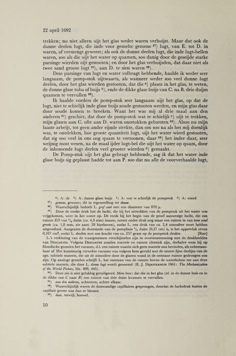 trekken; nu niet alleen uijt het glas weder waren verhuijst. Maar dat ook de dunne deelen lugt, die inde voor gemelte gemene 27) lugt, van E. tot D. in waren, of vermengt geweest; als ook de dunne deelen lugt, die inde lugt-bellen waren, soo als die uijt het water op quamen, soo danig door de geseijde starke parsinge wierden uijt gestooten; en door het glas verhuijsden, dat daar niet als twee sand groote lugt 28), aan D. te sien waren 29). Dese parsinge van lugt en water volbragt hebbende, haalde ik weder seer langsaam, de pomp-stok uijtwaarts, als wanneer weder soo veel dunne lugt deelen, door het glas wierden gestooten, dat die a) plaats in het glas, te weten, de dunne glase tuba of buijs b), ende de dikke glase buijs van C. na B. drie duijm quamen te vervullen 30). Ik haalde vorders de pomp-stok seer langsaam uijt het glas, op dat de lugt, niet te schielijk inde glase buijs soude gestooten werden, en mijn glas daar door soude komen te breeken. Want het was mij al drie maal aan den anderen 31) geschiet, dat door de pomp-stok wat te schielijk c) uijt te trekken, mijn glasen aan C. ofte aan D. waren ontstrikken gebarsten 32). Alsoo nu mijn laaste arbeijt, tot geen ander eijnde strekte, dan om soo na als het mij doenlijk was, te ontdekken, hoe groote quantiteit lugt, uijt het water wierd gestooten, dat sig soo veel in ons oog quam te vertoonen, daar 33) het inder daat, seer weijnig most wesen, na de maal ijder lugt-bel die uijt het water op quam, door de inkomende lugt deelen veel grooter wierden d) gemaakt. De Pomp-stok uijt het glas gebragt hebbende, sag ik dat het water inde glase buijs sig geplaast hadde tot aan P. soo dat nu alle de voorverhaalde lugt, a) A: de b) A: dunne glase buijs c) A: wat te schielijk de pompstok d) A: wierd 27) gemene, gewone; dit in tegenstelling tot dunne. 28) Waarschijnlijk bedoelt L. grof sant met een diameter van 870 [i. 29) Door de sterke druk lost de lucht, die bij het uittrekken van de pompstok uit het water was vrijgekomen, weer in het water op. De reeds bij het begin van de proef aanwezige lucht, die een ruimte ED van 1/6 duim (ca. 4,3 mm) innam, neemt onder druk nog maar een ruimte in van twee sand groote (ca. 1,8 mm, zie aant. 28 hierboven), zodat L. een druk van ca. 2,4 atmosfeer moet hebben uitgeoefend. Aangezien de doorsnede van de pompbuis 1/7 duim (0,37 cm) is, is het oppervlak ervan 0,107 cm2, zodat L. slechts met een kracht van ca. 257 gram op de pompstok drukte. [Star] L.’s verklaring van de waargenomen verschijnselen zijn in overeenstemming met de denkbeelden van Descartes. Volgens Descartes zouden materie en ruimte identiek zijn, derhalve wees hij op filosofische gronden het vacuum, d.i. een ruimte waarin zich geen materie zou bevinden, als onbestaan¬ baar af. Het kunstmatig verwekte vacuum was volgens hem gevuld met de uiterst fijne deeltjes van de zgn. subtiele materie, die uit de atmosfeer door de glazen wand in de ontstane ruimte gedrongen zou zijn. Op analoge gronden schrijft L. het ontstaan van de ruimte boven de waterkolom toe aan deze subtiele materie, die door L. dunne lugt wordt genoemd (E. J. Dijksterhuis 1961: The Mechanization of the World Picture, blz. 409, 445). 30) Deze zin is niet gelukkig geredigeerd. Men leze: dat die in het glas (nl. in de dunne buis en in de dikke van C naar B) een ruimte van drie duim kwamen te vervullen. 31) aan den anderen, achtereen, achter elkaar. 32) Waarschijnlijk waren de dunwandige capillairen gesprongen, doordat de luchtdruk buiten de capillair groter was dan er binnen. 33) daar, terwijl, hoewel.